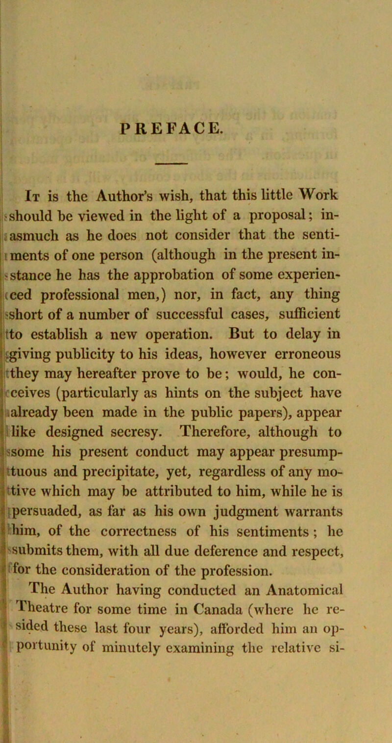 PREFACE. It is the Author’s wish, that this little Work ■ should he viewed in the light of a proposal; in- asmuch as he does not consider that the senti- ments of one person (although in the present in- stance he has the approbation of some experien- ced professional men,) nor, in fact, any thing short of a number of successful cases, sufficient tto establish a new operation. But to delay in ^giving publicity to his ideas, however erroneous tthey may hereafter prove to be; would, he con- ceives (particularly as hints on the subject have already been made in the public papers), appear like designed secresy. Therefore, although to some his present conduct may appear presump- ttuous and precipitate, yet, regardless of any mo- tive which may be attributed to him, while he is ;persuaded, as far as his own judgment warrants him, of the correctness of his sentiments ; he submits them, with all due deference and respect, for the consideration of the profession. The Author having conducted an Anatomical Theatre for some time in Canada (where he re- \ sided these last four years), afforded him an op- portunity of minutely examining the relative si-