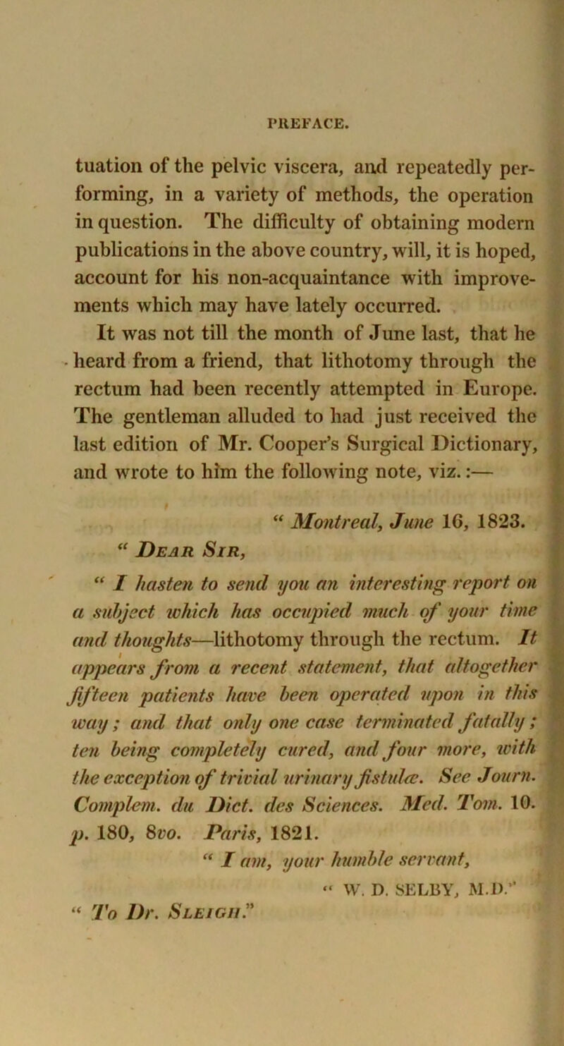 tuation of the pelvic viscera, and repeatedly per- forming, in a variety of methods, the operation in question. The difficulty of obtaining modern publications in the above country, will, it is hoped, account for his non-acquaintance with improve- ments which may have lately occurred. It was not till the month of June last, that he heard from a friend, that lithotomy through the rectum had been recently attempted in Europe. The gentleman alluded to had just received the last edition of Mr. Cooper’s Surgical Dictionary, and wrote to him the following note, viz.:— “ Montreal, June 16, 1823. “ Dear Sir, “ I hasten to send you an interesting report on a subject which has occupied much of your time and, thoughts—lithotomy through the rectum. It appears from a recent statement, that altogether Jifteen patients have been operated upon in this way; and that only one case terminated fatally ; ten being completely cured, and four more, ivith the exception of trivial urinary fistuUc. See Journ. Complem. da Diet, des Sciences. Med. Tom. 10. p. 180, 8vo. Paris, 1821. “ I am, your humble servant, “ W. D. SELBY, M.D. “ To Dr. Sleigh.”