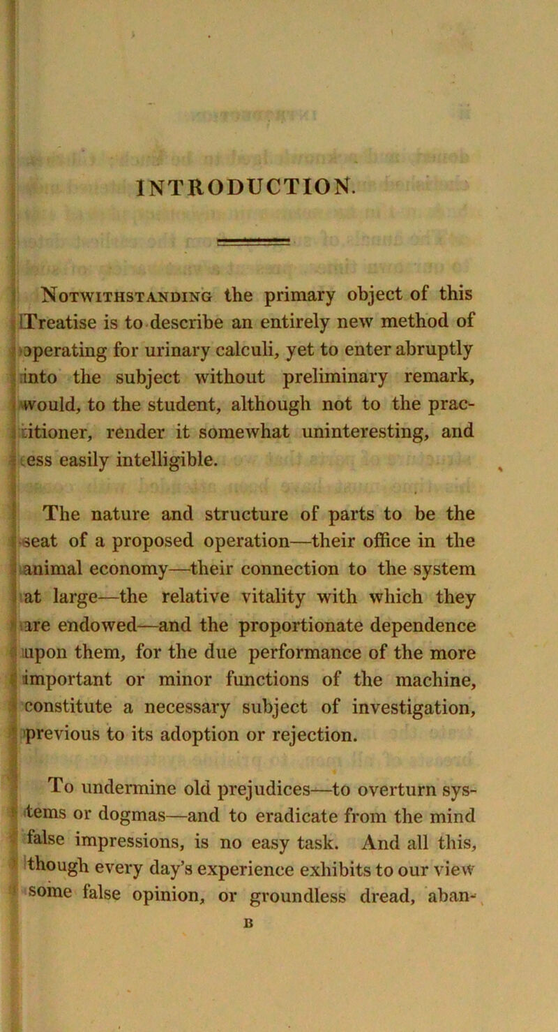 INTRODUCTION. Notwithstanding the primary object of this Treatise is to describe an entirely new method of operating for urinary calculi, yet to enter abruptly into the subject without preliminary remark, ■would, to the student, although not to the prac- titioner, render it somewhat uninteresting, and ess easily intelligible. • ' The nature and structure of parts to be the •seat of a proposed operation—their office in the animal economy—their connection to the system at large—the relative vitality with which they are endowed—and the proportionate dependence upon them, for the due performance of the more important or minor functions of the machine, constitute a necessary subject of investigation, previous to its adoption or rejection. To undermine old prejudices—to overturn sys- t terns or dogmas—and to eradicate from the mind lalse impressions, is no easy task. And all this, : though every day’s experience exhibits to our view some lalse opinion, or groundless dread, aban- B