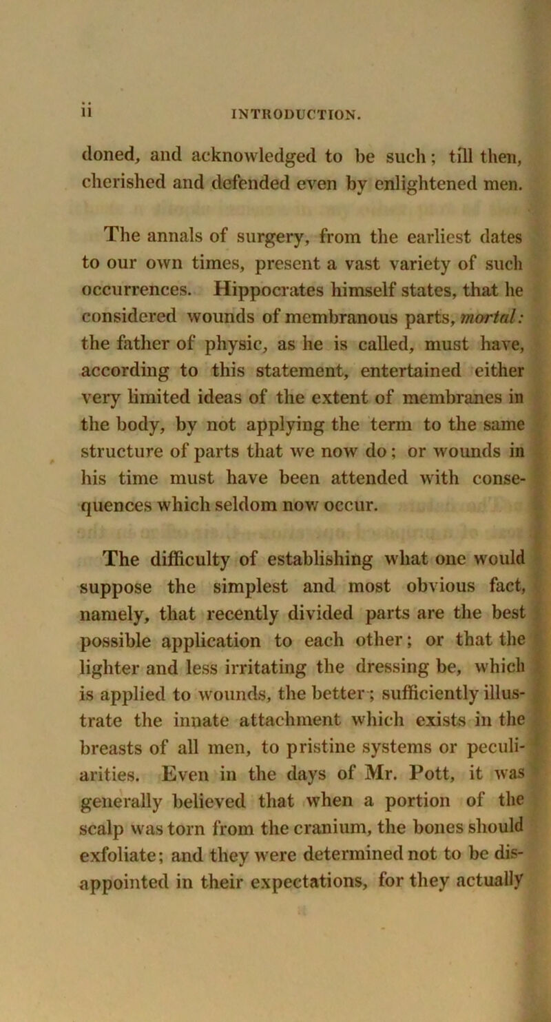 cloned, and acknowledged to be such; till then, cherished and defended even by enlightened men. The annals of surgery, from the earliest dates to our own times, present a vast variety of such occurrences. Hippocrates himself states, that he considered wounds of membranous parts, mortal: the father of physic, as he is called, must have, according to this statement, entertained either very limited ideas of the extent of membranes in the body, by not applying the term to the same structure of parts that we now do; or wounds in his time must have been attended with conse- quences which seldom now occur. The difficulty of establishing what one would suppose the simplest and most obvious fact, namely, that recently divided parts are the best possible application to each other; or that the lighter and less irritating the dressing be, which is applied to wounds, the better ; sufficiently illus- trate the innate attachment which exists in the breasts of all men, to pristine systems or peculi- * arities. Even in the days of Mr. Pott, it was generally believed that when a portion of the scalp was torn from the cranium, the bones should exfoliate; and they were determined not to be dis- appointed in their expectations, for they actually