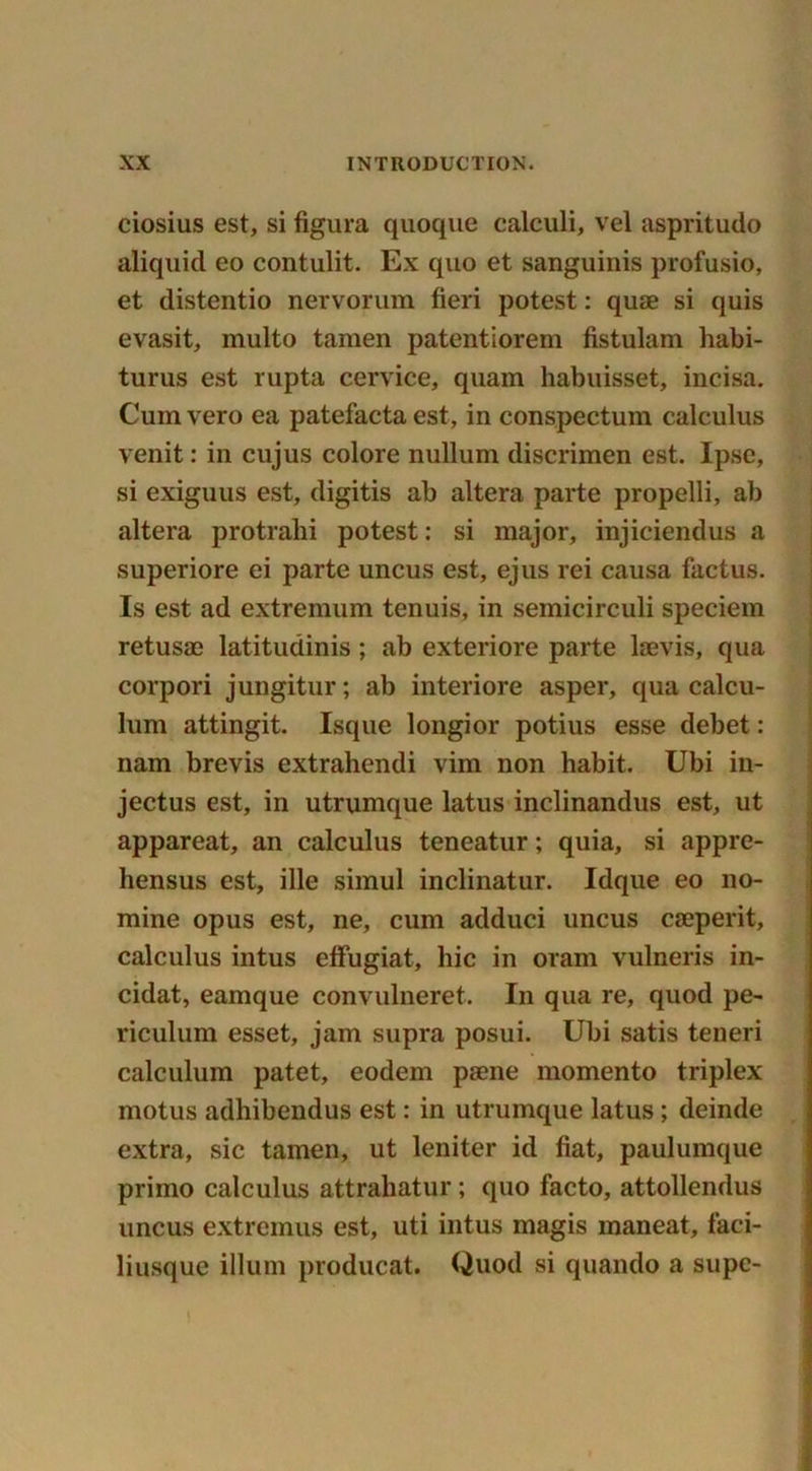 ciosius est, si figura quoque calculi, vel aspritudo aliquid eo contulit. Ex quo et sanguinis profusio, et distentio nervorum fieri potest: quae si quis evasit, multo tamen patentiorem fistulam habi- turus est rupta cervice, quam liabuisset, incisa. Cum vero ea patefacta est, in conspectum calculus venit: in cujus colore nullum discrimen est. Ipse, si exiguus est, digitis ab altera parte propelli, ab altera protralii potest: si major, injiciendus a superiore ei parte uncus est, ejus rei causa factus. Is est ad extremum tenuis, in semicirculi speciem retusae latitudinis; ab exteriore parte laevis, qua corpori jungitur; ab interiore asper, qua calcu- lum attingit. Isque longior potius esse debet: nam brevis extrahendi vim non habit. Ubi in- jectus est, in utrumque latus inclinandus est, ut appareat, an calculus teneatur; quia, si appre- liensus est, ille simul inclinatur. Idque eo no- mine opus est, ne, cum adduci uncus caeperit, calculus intus effugiat, hie in oram vulneris in- cidat, eamque convulneret. In qua re, quod pe- riculum esset, jam supra posui. Ubi satis teneri calculum patet, eodem paene momento triplex motus adhibendus est: in utrumque latus ; deinde extra, sic tamen, ut leniter id fiat, paulumque primo calculus attrahatur; quo facto, attollendus uncus extremus est, uti intus magis maneat, faci- liusque ilium producat. Quod si quando a supc-