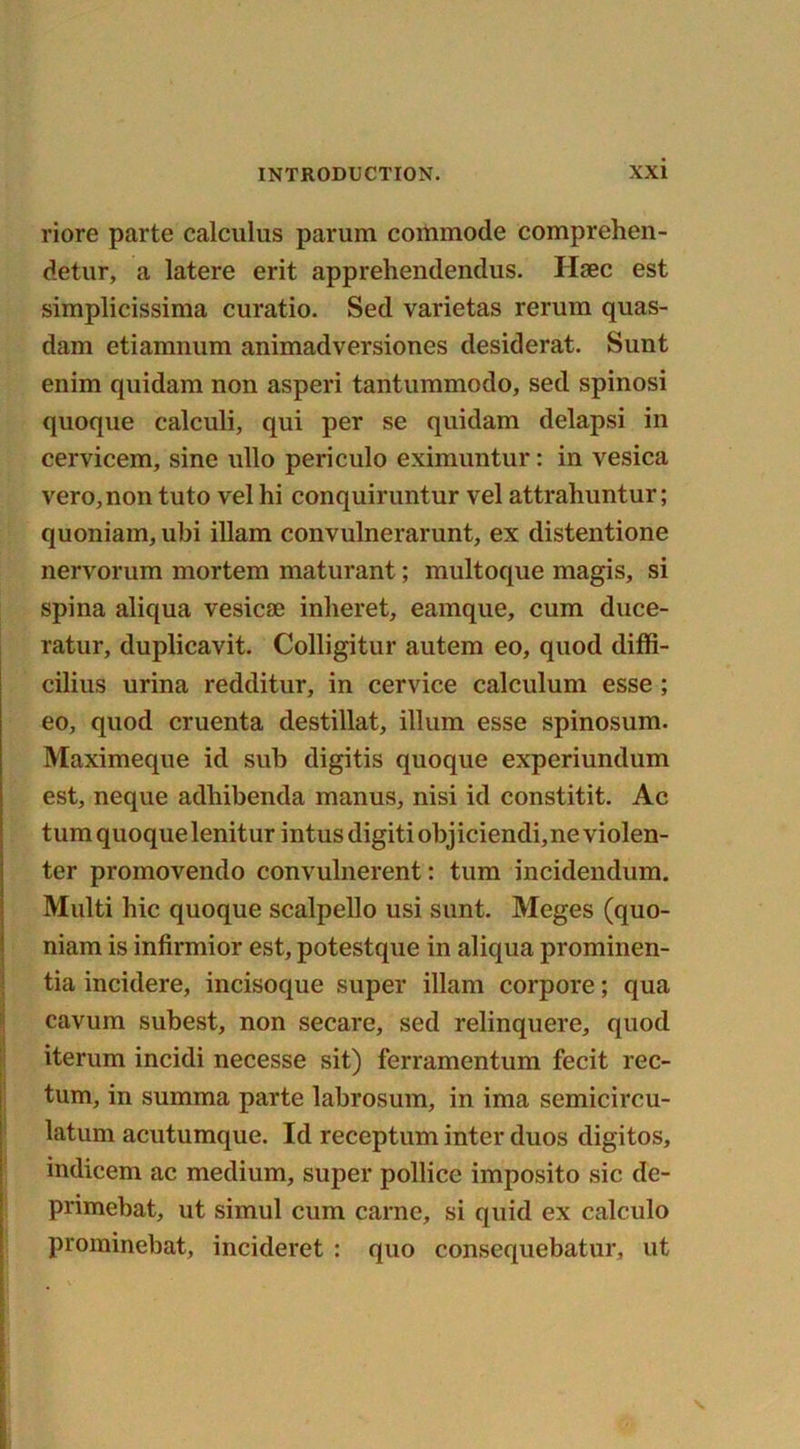 riore parte calculus parum commode comprehen- detur, a latere erit apprehendendus. Ilaec est simplicissima curatio. Sed varietas rerum quas- dam etiamnum animadversiones desiderat. Sunt enim quidam non asperi tantummodo, sed spinosi quoque calculi, qui per se quidam delapsi in cervicem, sine ullo periculo eximuntur: in vesica vero,non tuto vel hi conquiruntur vel attrahuntur; quoniam, ubi illam convulnerarunt, ex distentione nervorum mortem maturant; multoque magis, si spina aliqua vesicae inlieret, eamque, cum duce- ratur, duplicavit. Colligitur autem eo, quod diffi- cilius urina redditur, in cervice calculum esse ; eo, quod cruenta destillat, ilium esse spinosum. Maximeque id sub digitis quoque experiundum est, neque adhibenda manus, nisi id constitit. Ac turn quoque lenitur intus digiti objiciendi,ne violen- ter promovendo convulnerent: turn incidendum. Multi hie quoque scalpello usi sunt. Meges (quo- niam is infirmior est, potestque in aliqua prominen- tia incidere, incisoque super illam corpore; qua cavum subest, non secare, sed relinquere, quod iterum incidi necesse sit) ferramentum fecit rec- tum, in summa parte labrosum, in ima semicircu- latum acutumque. Id receptum inter duos digitos, indicem ac medium, super pollice imposito sic de- primebat, ut simul cum came, si quid ex calculo prominebat, incideret : quo consequebatur, ut