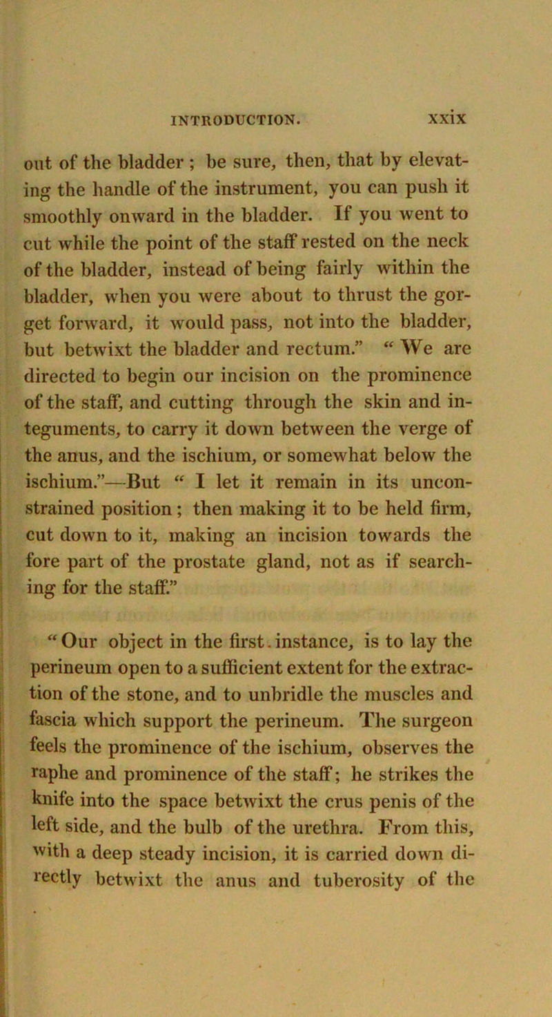 out of the bladder ; be sure, then, that by elevat- ing the handle of the instrument, you can push it smoothly onward in the bladder. If you went to cut while the point of the staff rested on the neck of the bladder, instead of being fairly within the bladder, when you were about to thrust the gor- get forward, it would pass, not into the bladder, but betwixt the bladder and rectum.” “ We are directed to begin our incision on the prominence of the staff, and cutting through the skin and in- teguments, to carry it down between the verge of the anus, and the ischium, or somewhat below the ischium.”—But “ I let it remain in its uncon- strained position; then making it to be held firm, cut down to it, making an incision towards the fore part of the prostate gland, not as if search- ing for the staff.” “Our object in the first.instance, is to lay the perineum open to a sulficient extent for the extrac- tion of the stone, and to unbridle the muscles and fascia which support the perineum. The surgeon feels the prominence of the ischium, observes the raphe and prominence of the staff; he strikes the knife into the space betwixt the crus penis of the left side, and the bulb of the urethra. From this, with a deep steady incision, it is carried down di- rectly betwixt the anus and tuberosity of the