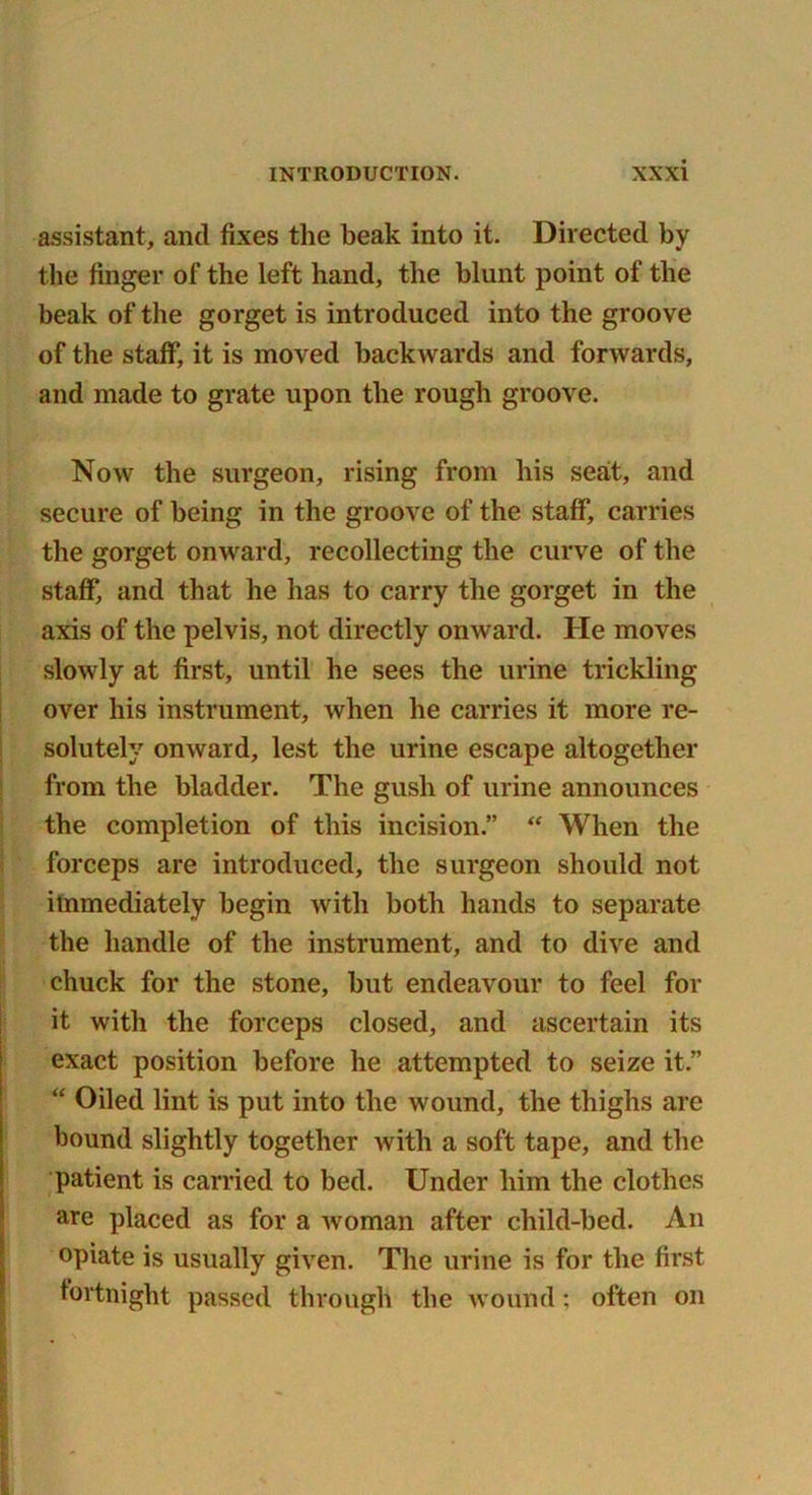 assistant, and fixes the beak into it. Directed by the finger of the left hand, the blunt point of the beak of the gorget is introduced into the groove of the staff, it is moved backwards and forwards, and made to grate upon the rough groove. Now the surgeon, rising from his seat, and secure of being in the groove of the staff, carries the gorget onward, recollecting the curve of the staff, and that he has to carry the gorget in the axis of the pelvis, not directly onward. He moves slowly at first, until he sees the urine trickling over his instrument, when he carries it more re- solutely onward, lest the urine escape altogether from the bladder. The gush of urine announces the completion of this incision.” “ When the forceps are introduced, the surgeon should not immediately begin with both hands to separate the handle of the instrument, and to dive and chuck for the stone, but endeavour to feel for it with the forceps closed, and ascertain its exact position before he attempted to seize it” “ Oiled lint is put into the wound, the thighs arc bound slightly together with a soft tape, and the patient is carried to bed. Under him the clothes are placed as for a woman after child-bed. An opiate is usually given. The urine is for the first fortnight passed through the wound; often on