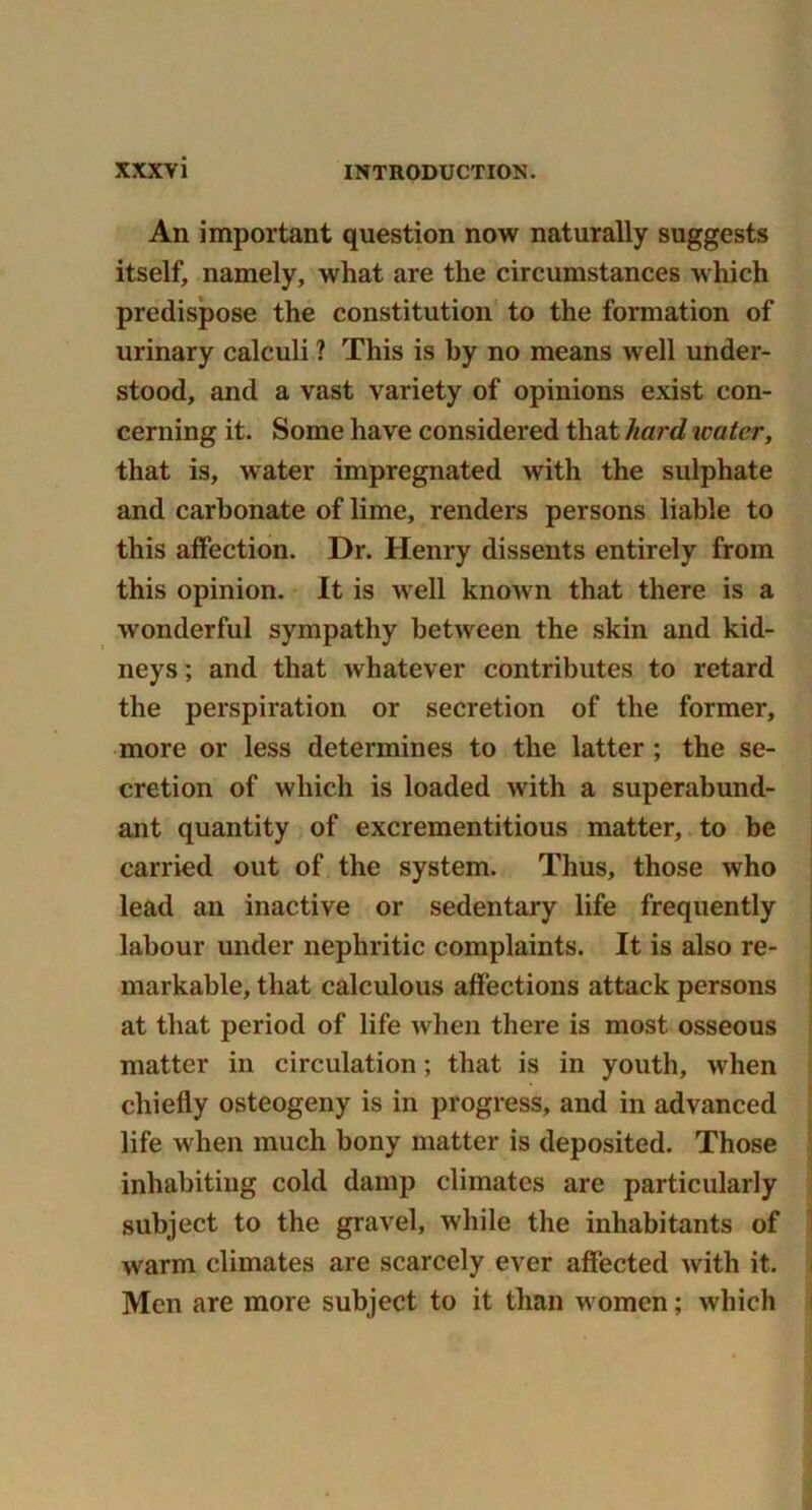 An important question now naturally suggests itself, namely, what are the circumstances which predispose the constitution to the formation of urinary calculi ? This is by no means well under- stood, and a vast variety of opinions exist con- cerning it. Some have considered that hard water, that is, water impregnated with the sulphate and carbonate of lime, renders persons liable to this affection. Dr. Henry dissents entirely from this opinion. It is well known that there is a wonderful sympathy between the skin and kid- neys ; and that whatever contributes to retard the perspiration or secretion of the former, more or less determines to the latter ; the se- cretion of which is loaded with a superabund- ant quantity of excrementitious matter, to be carried out of the system. Thus, those who lead an inactive or sedentary life frequently labour under nephritic complaints. It is also re- markable, that calculous affections attack persons at that period of life when there is most osseous matter in circulation; that is in youth, when chiefly osteogeny is in progress, and in advanced life when much bony matter is deposited. Those inhabiting cold damp climates are particularly subject to the gravel, while the inhabitants of warm climates are scarcely ever affected with it. Men are more subject to it than women; which