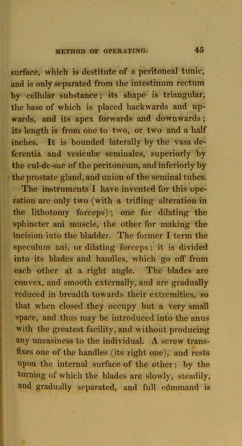 surface, which is destitute of a peritoneal tunic, and is only separated from the intestinum rectum by cellular substance; its shape is triangular, the base of which is placed backwards and up- wards, and its apex forwards and downwards; its length is from one to two, or two and a half inches. It is bounded laterally by the vasa de- ferentia and vesiculae seminales, superiorly by the cul-de-sac of the peritoneum, and inferiorly by the prostate gland, and union of the seminal tubes. The instruments I have invented for this ope- ration are only two (with a trifling alteration in the lithotomy forceps); one for dilating the sphincter ani muscle, the other for making the incision into the bladder. The former I term the speculum ani, or dilating forceps; it is divided into its blades and handles, which go off from each other at a right angle. The blades are convex, and smooth externally, and are gradually reduced in breadth towards their extremities, so that when closed they occupy but a very small space, and thus may be introduced into the anus with the greatest facility, and without producing any uneasiness to the individual. A screw trans- fixes one of the handles (its right one), and rests upon the internal surface of the other; by the turning of which the blades are slowly, steadily, and gradually separated, and full command is