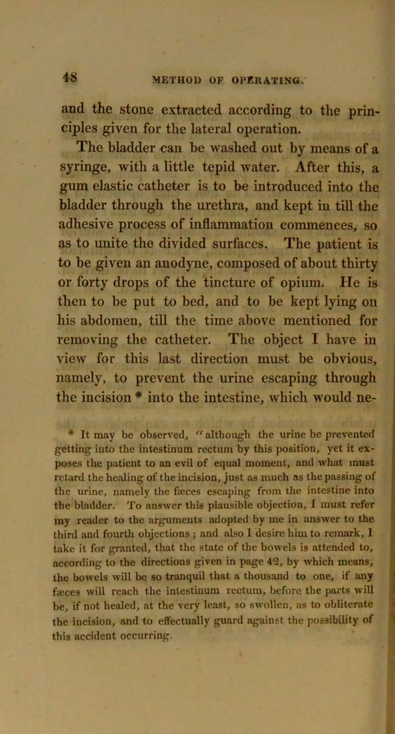 and the stone extracted according to the prin- ciples given for the lateral operation. The bladder can be washed out by means of a syringe, with a little tepid water. After this, a gum elastic catheter is to be introduced into the bladder through the urethra, and kept in till the adhesive process of inflammation commences, so as to unite the divided surfaces. The patient is to be given an anodyne, composed of about thirty or forty drops of the tincture of opium. He is then to be put to bed, and to be kept lying on his abdomen, till the time above mentioned for removing the catheter. The object I have in view for this last direction must be obvious, namely, to prevent the urine escaping through the incision * into the intestine, which would ne- * It may be observed,  although the urine be prevented getting into the intestinum rectum by this position, yet it ex- poses the patient to an evil of equal moment, and what must retard the healing of the incision, just as much as the passing of the urine, namely the faeces escaping from the intestine into the bladder. To answer this plausible objection, I must refer my reader to the arguments adopted by me in answer to the third and fourth objections ; and also I desire him to remark, I take it for granted, that the state of the bowels is attended to, according to the directions given in page 42, by which means, the bowels will be so tranquil that a thousand to one, if any faeces will reach the intestinum rectum, before the parts will be, if not healed, at the very least, so swollen, as to obliterate the incision, and to effectually guard against the possibility of this accident occurring.