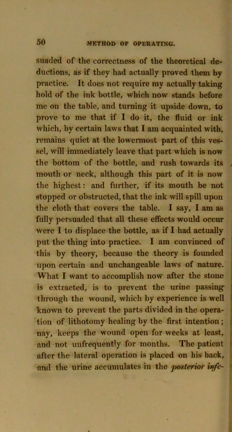 suaded of the correctness of the theoretical de- ductions, as if they had actually proved them by practice. It does not require my actually taking hold of the ink bottle, which now stands before me on the table, and turning it upside down, to prove to me that if I do it, the fluid or ink which, by certain laws that I am acquainted with, remains quiet at the lowermost part of this ves- sel, will immediately leave that part which is now the bottom of the bottle, and rush towards its > mouth or neck, although this part of it is now the highest: and further, if its mouth be not stopped or obstructed, that the ink will spill upon the cloth that covers the table. I say, I am as fully persuaded that all these effects would occur were I to displace the bottle, as if I had actually put the thing into practice. I am convinced of this by theory, because the theory is founded upon certain and unchangeable laws of nature. What I want to accomplish now after the stone is extracted, is to prevent the urine passing through the wound, which by experience is well known to prevent the parts divided in the opera- tion of lithotomy healing by the first intention ; nay, keeps the wound open for weeks at least, and not unfrequently for months. The patient after the lateral operation is placed on his back, and the urine accumulates in the posterior infe-