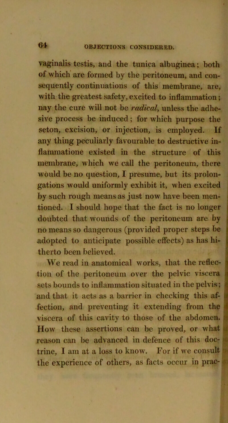 64- vaginalis testis, and the tunica albuginea; both of which are formed by the peritoneum, and con- sequently continuations of this membrane, are, with the greatest safety, excited to inflammation; nay the cure will not be radical, unless the adhe- sive process be induced; for which purpose the seton, excision, or injection, is employed. If any thing peculiarly favourable to destructive in- flammatione existed in the structure of this membrane, which we call the peritoneum, there would be no question, I presume, but its prolon- gations would uniformly exhibit it, when excited by such rough means as just now have been men- tioned. I should hope that the fact is no longer doubted that wounds of the peritoneum are by no means so dangerous (provided proper steps be adopted to anticipate possible effects) as has hi- therto been believed. We read in anatomical works, that the reflec- j tion of the peritoneum over the pelvic viscera sets bounds to inflammation situated in the pelvis; and that it acts as a barrier in checking this af- 1 fection, and preventing it extending from the i viscera of this cavity to those of the abdomen. How these assertions can be proved, or what reason can be advanced in defence of this doc- trine, I am at a loss to know. For if we consult . the experience of others, as facts occur in prac- f