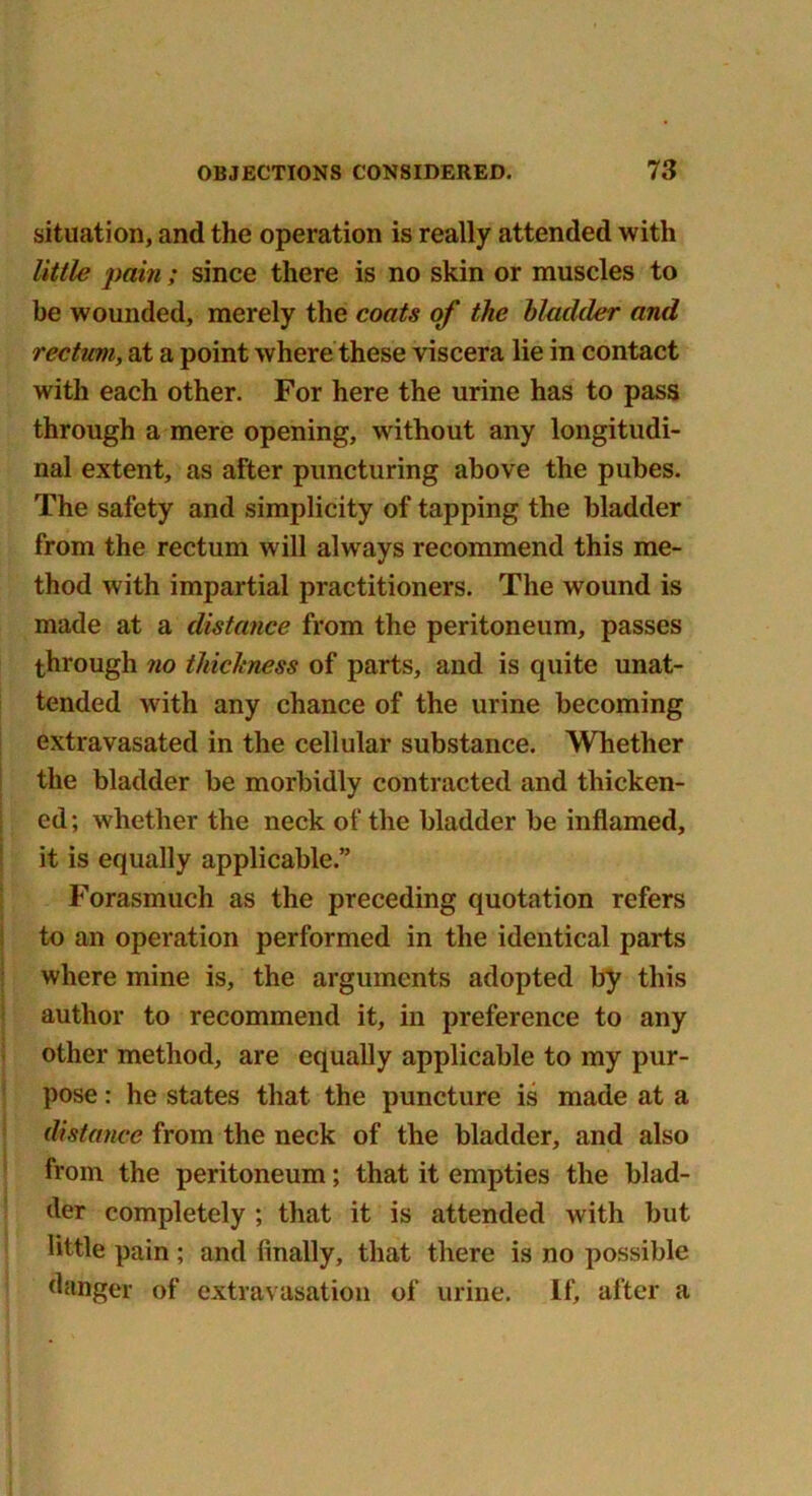 situation, and the operation is really attended with little pain; since there is no skin or muscles to be wounded, merely the coats of the bladder and rectum, at a point where these viscera lie in contact with each other. For here the urine has to pass through a mere opening, without any longitudi- nal extent, as after puncturing above the pubes. The safety and simplicity of tapping the bladder from the rectum will always recommend this me- thod with impartial practitioners. The wound is made at a distance from the peritoneum, passes through no thickness of parts, and is quite unat- tended with any chance of the urine becoming extravasated in the cellular substance. Whether the bladder be morbidly contracted and thicken- ed; whether the neck of the bladder be inflamed, it is equally applicable.” Forasmuch as the preceding quotation refers to an operation performed in the identical parts where mine is, the arguments adopted by this author to recommend it, in preference to any other method, are equally applicable to my pur- pose : he states that the puncture is made at a distance from the neck of the bladder, and also from the peritoneum; that it empties the blad- der completely ; that it is attended with but little pain; and finally, that there is no possible danger of extravasation of urine. If, after a