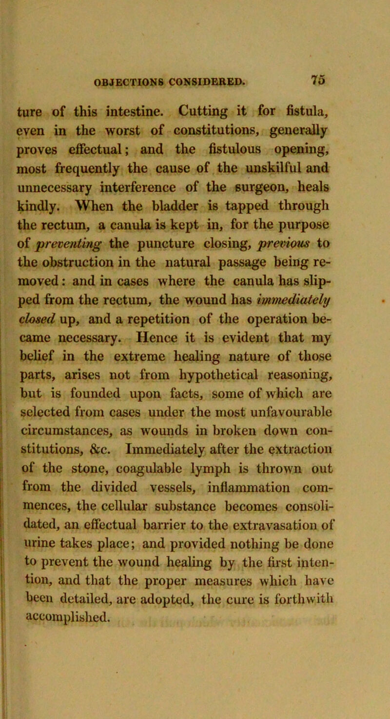 ture of this intestine. Cutting it for fistula, even in the worst of constitutions, generally proves effectual; and the fistulous opening, most frequently the cause of the unskilful and unnecessary interference of the surgeon, heals kindly. When the bladder is tapped through the rectum, a canula is kept in, for the purpose of preventing the puncture closing, previous to the obstruction in the natural passage being re- moved : and in cases where the canula has slip- ped from the rectum, the wound has immediately dosed up, and a repetition of the operation be- came necessary. Hence it is evident that my belief in the extreme healing nature of those parts, arises not from hypothetical reasoning, but is founded upon facts, some of which are selected from cases under the most unfavourable circumstances, as wounds in broken down con- stitutions, &c. Immediately after the extraction of the stone, coagulable lymph is thrown out from the divided vessels, inflammation com- mences, the cellular substance becomes consoli- dated, an effectual barrier to the extravasation of urine takes place; and provided nothing be done to prevent the wound healing by the first inten- tion, and that the proper measures which have been detailed, are adopted, the cure is forthwith accomplished.