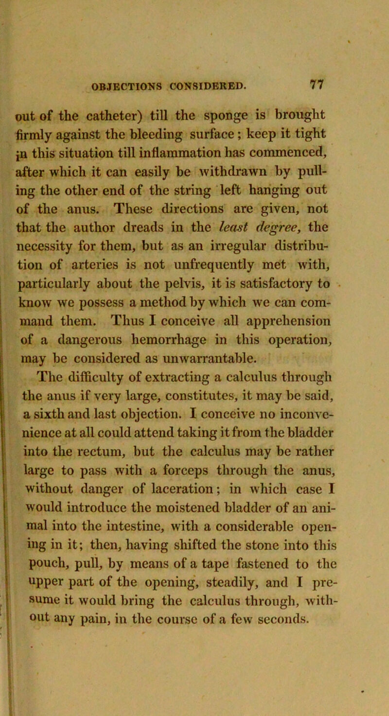 out of the catheter) till the sponge is brought firmly against the bleeding surface; keep it tight jn this situation till inflammation has commenced, after which it can easily he withdrawn by pull- ing the other end of the string left hanging out of the anus. These directions are given, not that the author dreads in the least degree, the necessity for them, but as an irregular distribu- tion of arteries is not unfrequently met with, particularly about the pelvis, it is satisfactory to know we possess a method by which we can com- mand them. Thus I conceive all apprehension of a dangerous hemorrhage in this operation, may be considered as unwarrantable. The difficulty of extracting a calculus through the anus if very large, constitutes, it may be said, a sixth and last objection. I conceive no inconve- nience at all could attend taking it from the bladder into the rectum, but the calculus may be rather large to pass with a forceps through the anus, without danger of laceration; in which case I would introduce the moistened bladder of an ani- mal into the intestine, with a considerable open- ing in it; then, having shifted the stone into this pouch, pull, by means of a tape fastened to the upper part of the opening, steadily, and I pre- sume it would bring the calculus through, with- out any pain, in the course of a few seconds.