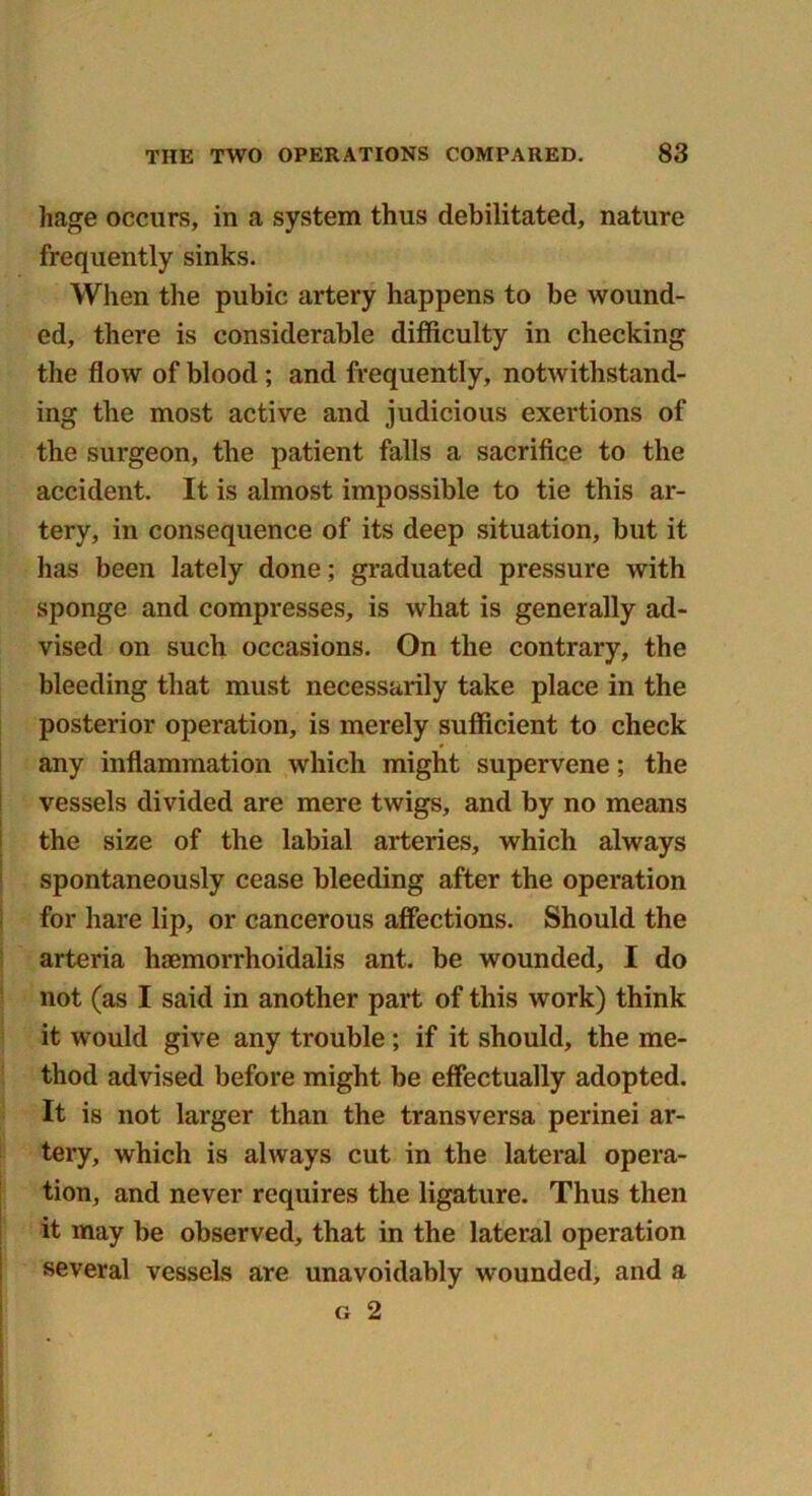 hage occurs, in a system thus debilitated, nature frequently sinks. When the pubic artery happens to be wound- ed, there is considerable difficulty in checking the flow of blood ; and frequently, notwithstand- ing the most active and judicious exertions of the surgeon, the patient falls a sacrifice to the accident. It is almost impossible to tie this ar- tery, in consequence of its deep situation, but it has been lately done; graduated pressure with sponge and compresses, is what is generally ad- vised on such occasions. On the contrary, the bleeding that must necessarily take place in the posterior operation, is merely sufficient to check any inflammation which might supervene; the vessels divided are mere twigs, and by no means the size of the labial arteries, which always spontaneously cease bleeding after the operation for hare lip, or cancerous affections. Should the arteria haemorrhoidalis ant. be wounded, I do not (as I said in another part of this work) think it would give any trouble; if it should, the me- thod advised before might be effectually adopted. It is not larger than the transversa perinei ar- tery, which is always cut in the lateral opera- tion, and never requires the ligature. Thus then it may be observed, that in the lateral operation several vessels are unavoidably wounded, and a g 2