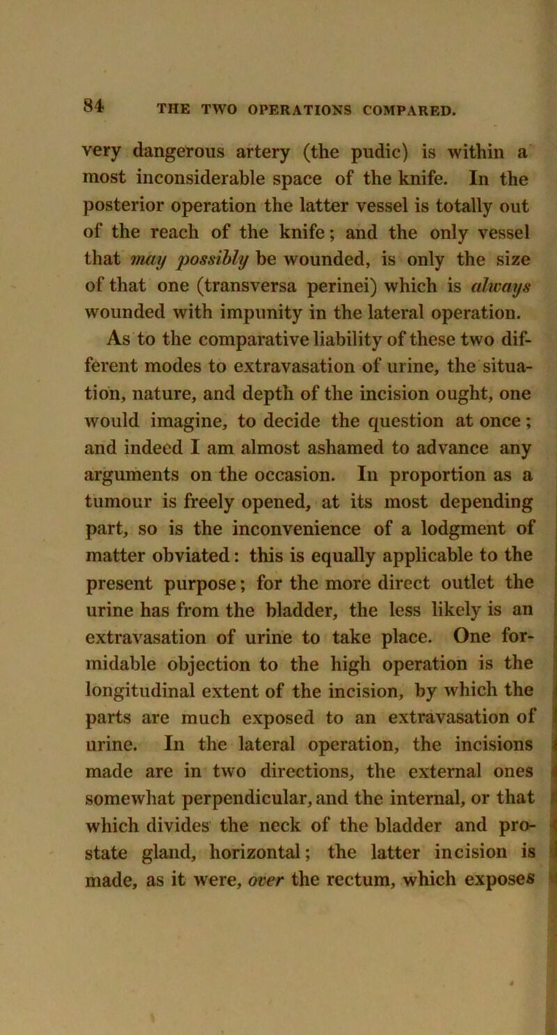 very dangerous artery (the pudic) is within a most inconsiderable space of the knife. In the posterior operation the latter vessel is totally out of the reach of the knife; and the only vessel that may possibly he wounded, is only the size of that one (transversa perinei) which is always wounded with impunity in the lateral operation. As to the comparative liability of these two dif- ferent modes to extravasation of urine, the situa- tion, nature, and depth of the incision ought, one would imagine, to decide the question at once; and indeed I am almost ashamed to advance any arguments on the occasion. In proportion as a tumour is freely opened, at its most depending part, so is the inconvenience of a lodgment of matter obviated: this is equally applicable to the present purpose; for the more direct outlet the urine has from the bladder, the less likely is an extravasation of urine to take place. One for- midable objection to the high operation is the longitudinal extent of the incision, by which the parts are much exposed to an extravasation of urine. In the lateral operation, the incisions made are in two directions, the external ones somewhat perpendicular, and the internal, or that which divides the neck of the bladder and pro- state gland, horizontal; the latter incision is made, as it were, over the rectum, which exposes