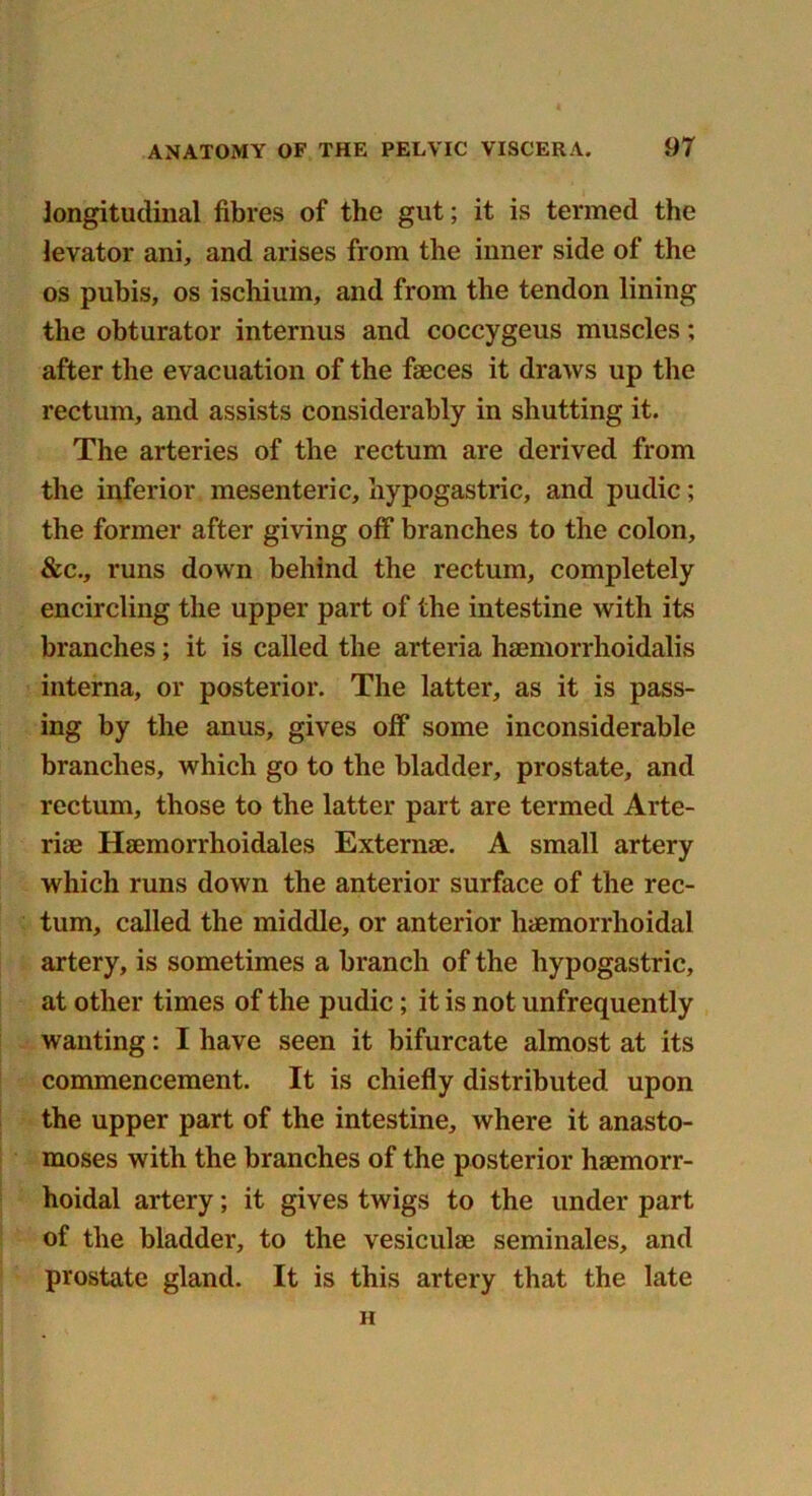 longitudinal fibres of the gut; it is termed the levator ani, and arises from the inner side of the os pubis, os ischium, and from the tendon lining the obturator internus and coccygeus muscles; after the evacuation of the faeces it draws up the rectum, and assists considerably in shutting it. The arteries of the rectum are derived from the inferior mesenteric, hypogastric, and pudic; the former after giving off branches to the colon, &c., runs down behind the rectum, completely encircling the upper part of the intestine with its branches; it is called the arteria haemorrhoidalis interna, or posterior. The latter, as it is pass- ing by the anus, gives off some inconsiderable branches, which go to the bladder, prostate, and rectum, those to the latter part are termed Arte- riae Hsemorrhoidales Externae. A small artery which runs down the anterior surface of the rec- tum, called the middle, or anterior haemorrhoidal artery, is sometimes a branch of the hypogastric, at other times of the pudic; it is not unfrequently wanting: I have seen it bifurcate almost at its commencement. It is chiefly distributed upon the upper part of the intestine, where it anasto- moses with the branches of the posterior haemorr- hoidal artery; it gives twigs to the under part of the bladder, to the vesiculae seminales, and prostate gland. It is this artery that the late H