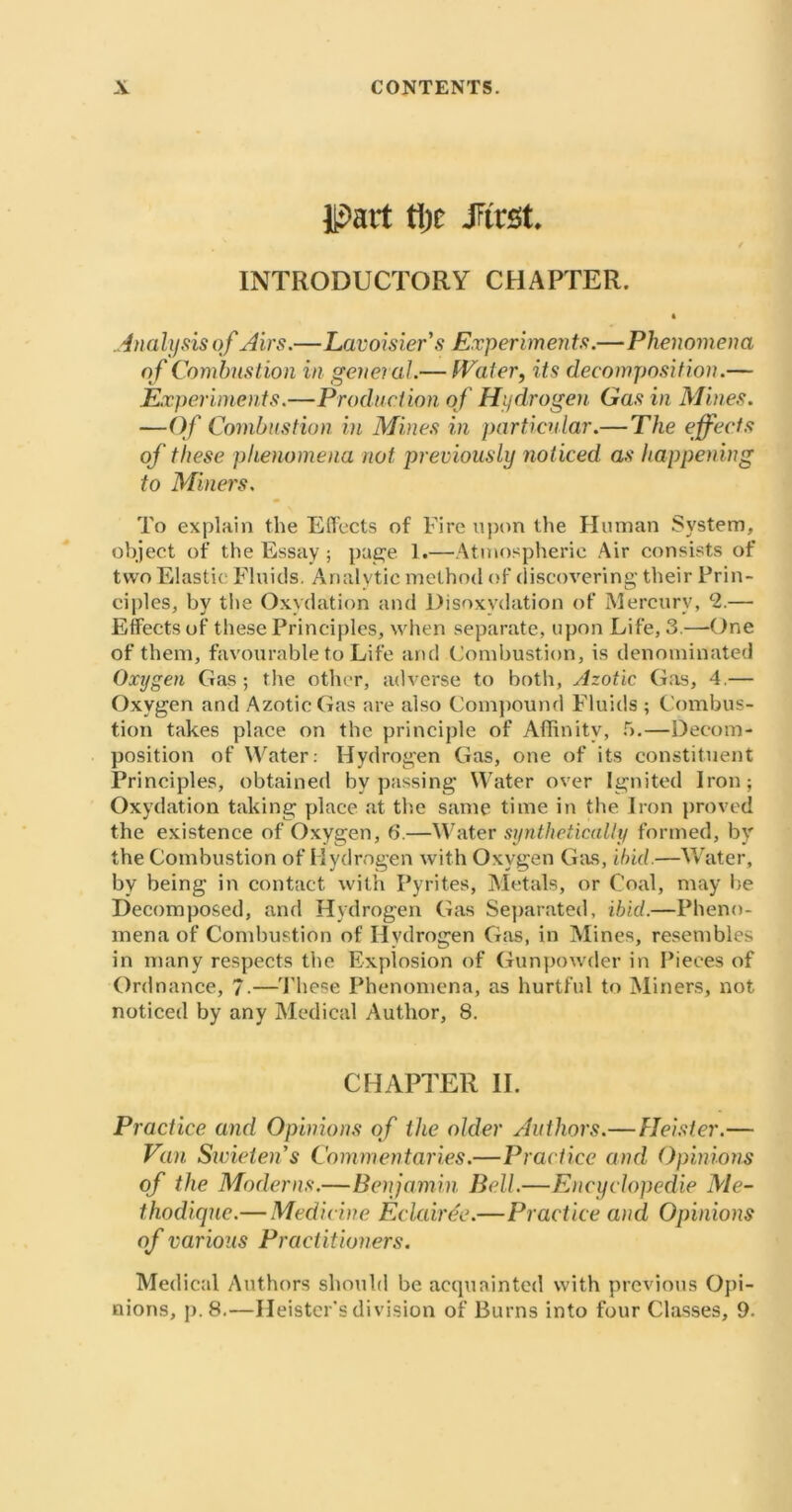 IPart tlic -first. INTRODUCTORY CHAPTER. Analysis of Airs.—Lavoisier's Experiments.—Phenomena of Combustion in general.— Water, its decomposition.— Experiments.—Production of Hydrogen Gas in Mines. —Of Combustion in Mines in particular.— The effects of these phenomena not previously noticed as happening to Miners. To explain the Effects of Fire upon the Human System, object of the Essay ; page 1.—Atmospheric Air consists of two Elastic Fluids. Analytic method of discovering their Prin- ciples, by the Oxydation and Disoxvdation of Mercury, 2.— Effects of these Principles, when separate, upon Life, 3.—One of them, favourable to Life and Combustion, is denominated Oxygen Gas; the other, adverse to both, Azotic Gas, 4 — Oxygen and Azotic Gas are also Compound Fluids ; Combus- tion takes place on the principle of Affinity, 5.—Decom- position of Water: Hydrogen Gas, one of its constituent Principles, obtained bypassing Water over Ignited Iron; Oxydation taking place at the same time in the Iron proved the existence of Oxygen, 6.—Water synthetically formed, by the Combustion of Hydrogen with Oxygen Gas, ibid.—Water, by being in contact with Pyrites, Metals, or Coal, may he Decomposed, and Hydrogen Gas Separated, ibid.—Pheno- mena of Combustion of Hydrogen Gas, in Mines, resembles in many respects the Explosion of Gunpowder in Pieces of Ordnance, 7-—These Phenomena, as hurtful to Miners, not noticed by any Medical Author, 8. CHAPTER II. Practice and Opinions of the older Authors.—Heister.— Van Swieten's Commentaries.—Practice and Opinions of the Moderns.—Benjamin Bell.—Encyclopedic Me- thodique.— Medicine Eclair de.—Practice and Opinions of various Practitioners. Medical Authors should be acquainted with previous Opi- nions, p. 8.—Heister’s division of Burns into four Classes, 9.