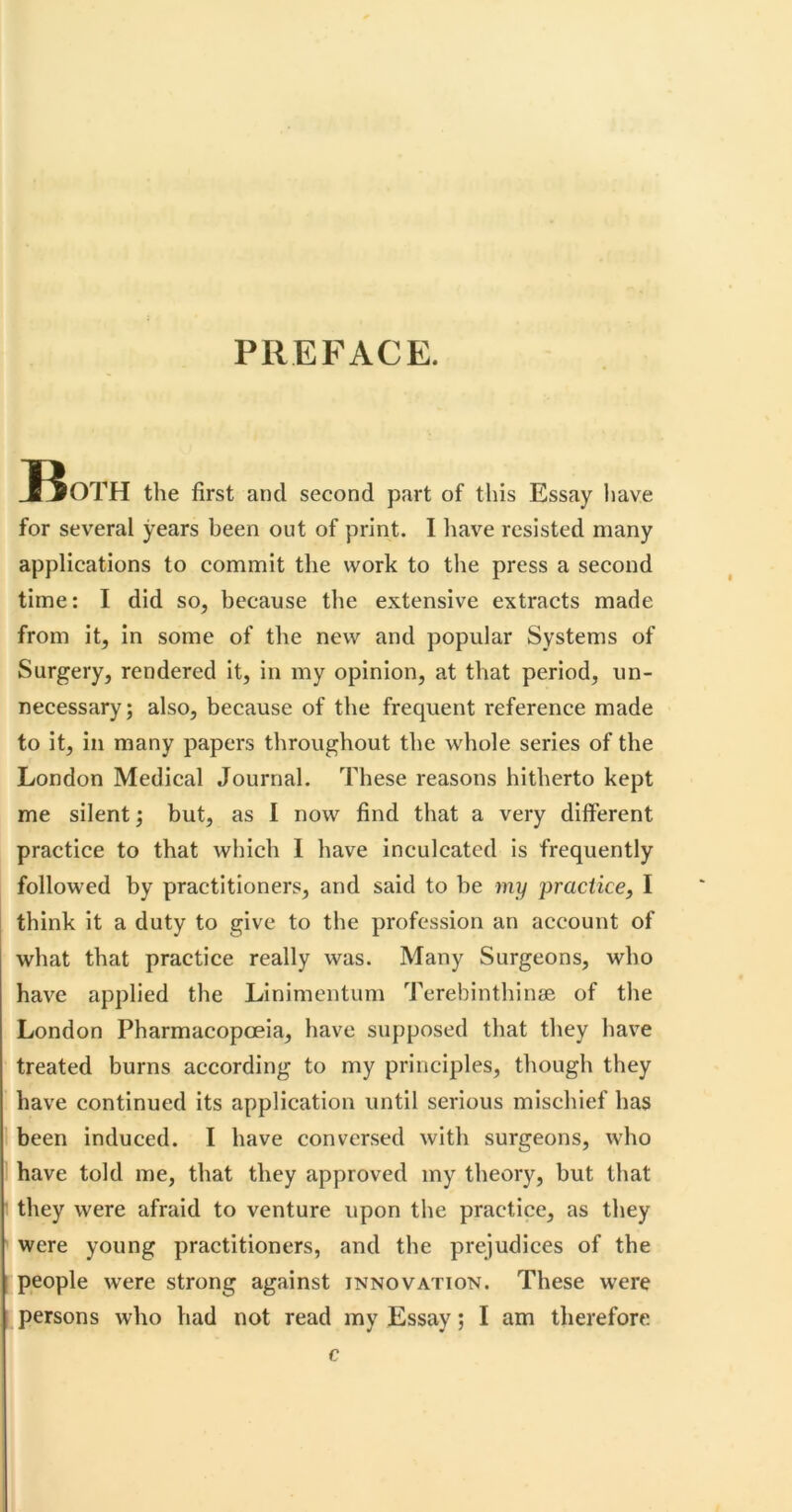 PREFACE. JfjOTH the first and second part of this Essay have for several years been out of print. I have resisted many applications to commit the work to the press a second time: I did so, because the extensive extracts made from it, in some of the new and popular Systems of Surgery, rendered it, in my opinion, at that period, un- necessary; also, because of the frequent reference made to it, in many papers throughout the whole series of the London Medical Journal. These reasons hitherto kept me silent; but, as I now find that a very different practice to that which I have inculcated is frequently followed by practitioners, and said to be my practice, I think it a duty to give to the profession an account of what that practice really was. Many Surgeons, who have applied the Linimentum Terebinthinse of the London Pharmacopoeia, have supposed that they have treated burns according to my principles, though they have continued its application until serious mischief has been induced. I have conversed with surgeons, who have told me, that they approved my theory, but that they were afraid to venture upon the practice, as they were young practitioners, and the prejudices of the people were strong against innovation. These were persons who had not read my Essay; I am therefore c