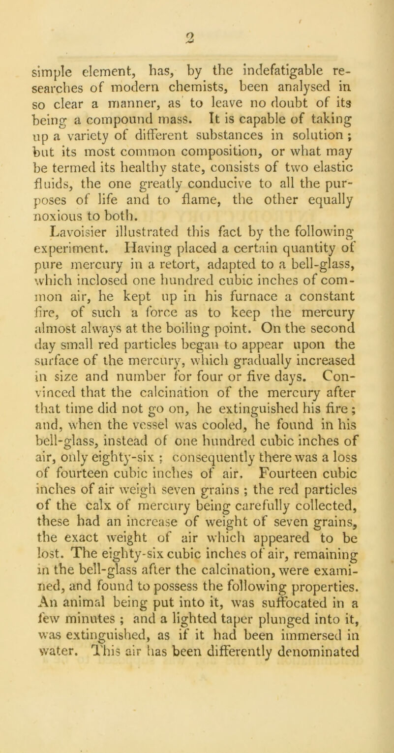 simple element, has, by the indefatigable re- searches of modern chemists, been analysed in so clear a manner, as to leave no doubt of its being a compound mass. It is capable of taking up a variety of different substances in solution ; but its most common composition, or what may be termed its healthy state, consists of two elastic fluids, the one greatly conducive to all the pur- poses of life and to flame, the other equally noxious to both. Lavoisier illustrated this fact by the following experiment. Having placed a certain quantity of pure mercury in a retort, adapted to a bell-glass, which inclosed one hundred cubic inches of com- mon air, he kept up in his furnace a constant lire, of such a force as to keep the mercury almost always at the boiling point. On the second day small red particles began to appear upon the surface of the mercury, which gradually increased in size and number for four or five days. Con- vinced that the calcination of the mercury after that time did not go on, he extinguished his fire ; and, when the vessel was cooled, he found in his bell-glass, instead of one hundred cubic inches of air, only eighty-six ; consequently there was a loss of fourteen cubic inches of air. Fourteen cubic inches of air weigh seven grains ; the red particles of the calx of mercury being carefully collected, these had an increase of weight of seven grains, the exact weight of air which appeared to be lost. The eighty-six cubic inches of air, remaining in the bell-glass after the calcination, were exami- ned, and found to possess the following properties. An animal being put into it, was suffocated in a lew minutes ; and a lighted taper plunged into it, was extinguished, as if it had been immersed in water. This air has been differently denominated