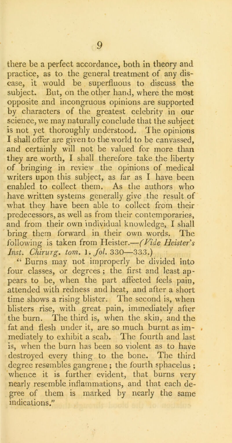 there be a perfect accordance, both in theory and practice, as to the general treatment of any dis- ease, it would be superfluous to discuss the subject. But, on the other hand, where the most opposite and incongruous opinions are supported by characters of the greatest celebrity in our science, we may naturally conclude that the subject is not yet thoroughly understood. The opinions I shall offer are given to the world to be canvassed, and certainly will not be valued for more than they are worth, I shall therefore take the liberty of bringing in review the opinions of medical writers upon this subject, as far as I have been enabled to collect them. As the authors who have written systems generally give the result of what they have been able to collect from their predecessors, as well as from their contemporaries, and from their own individual knowledge, I shall bring them forward in their own words. The following is taken from Heister.—(Vide Heisters Inst. Ckirurg. tom. l.Jol. 330—333.) “ Burns may not improperly be divided into four classes, or degrees ; the first and least ap- pears to be, when the part affected feels pain, attended with redness and heat, and after a short time shows a rising blister. The second is, when blisters rise, with great pain, immediately after the burn. The third is, when the skin, and the fat and flesh under it, are so much burnt as im- ♦ mediately to exhibit a scab. The fourth and last is, when the burn has been so violent as to have destroyed every thing to the bone. The third degree resembles gangrene ; the fourth sphacelus ; whence it is further evident, that burns very nearly resemble inflammations, and that each de- gree of them is marked by nearly the same indications.”