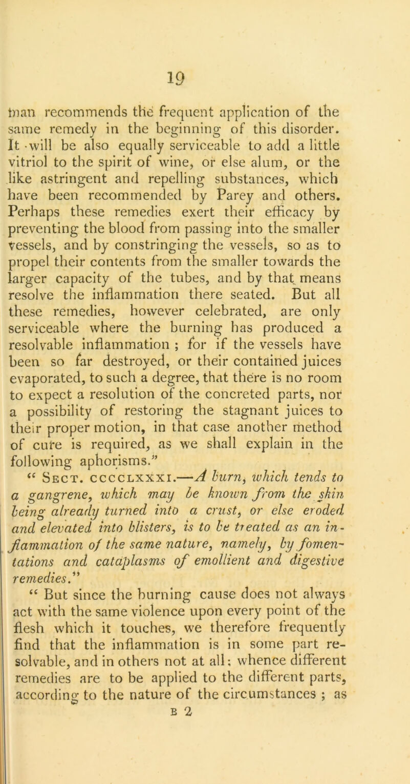 tnan recommends the frequent application of the same remedy in the beginning of this disorder. It -will be also equally serviceable to add a little vitriol to the spirit of wine, or else alum, or the like astringent and repelling substances, which have been recommended by Parey and others. Perhaps these remedies exert their efficacy by preventing the blood from passing into the smaller tessels, and by constringing the vessels, so as to propel their contents from the smaller towards the larger capacity of the tubes, and by that means resolve the inflammation there seated. But all these remedies, however celebrated, are only serviceable where the burning has produced a resolvable inflammation ; for if the vessels have been so far destroyed, or their contained juices evaporated, to such a degree, that there is no room to expect a resolution of the concreted parts, nor a possibility of restoring the stagnant juices to their proper motion, in that case another method of cure is required, as we shall explain in the following aphorisms.” <c Sect, cccclxxxi.—A burn, which tends to a gangrene, which may be known from the skin being already turned into a crust, or else eroded and elevated into blisters, is to be treated as an in- f animation of the same nature, namely, by fomen- tations and cataplasms of emollient and digestive remedies.” “ But since the burning cause does not always act with the same violence upon every point of the flesh which it touches, we therefore frequently find that the inflammation is in some part re- solvable, and in others not at all; whence different remedies are to be applied to the different parts, according to the nature of the circumstances ; as ©