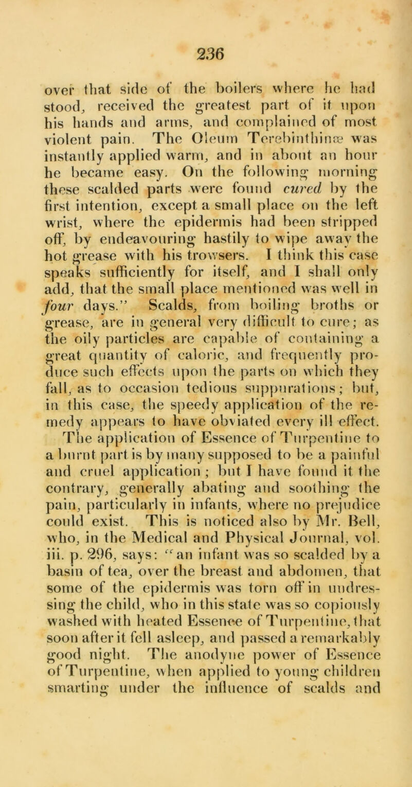 over that side of the boilers where he had stood, received the greatest part of it upon his hands and arms, and complained of most violent pain. The Oleum Terebinthinse was instantly applied warm, and in about an hour he became easy. On the following morning these scalded parts were found cured by the first intention, except a small place on the left wrist, where the epidermis had been stripped off, by endeavouring hastily to wipe away the hot grease with his trowsers. I think this case speaks sufficiently for itself, and I shall only add, that the small place mentioned was well in four days.’5 Scalds, from boiling broths or grease, are in general very difficult to cure; as the oily particles are capable of containing a great quantity of caloric, and frequently pro- duce such effects upon the parts on which they fall, as to occasion tedious suppurations; but, in this case, the speedy application of the re- medy appears to have obviated every ill effect. The application of Essence of Turpentine to a burnt part is by many supposed to be a painful and cruel application ; but 1 have found it the contrary, generally abating and soothing the pain, particularly in infants, where no prejudice could exist. This is noticed also by Mr. Bell, who, in the Medical and Physical Journal, vol. iii. p. 296, says: “an infant was so scalded by a basin of tea, over the breast and abdomen, that some of the epidermis was torn off in undres- sing the child, who in this state was so copiously washed with heated Essence of Turpentine, that soon after it fell asleep, and passed a remarkably good night. The anodyne power of Essence of Turpentine, w hen applied to young children smarting under the influence of scalds and