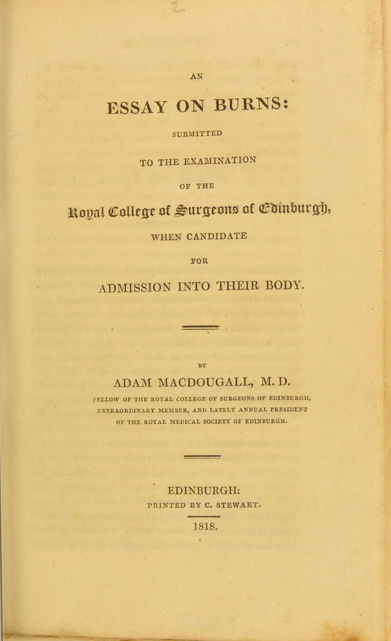 ESSAY ON BURNS: SUBMITTED TO THE EXAMINATION OB THE iXoml Collie of ^urfltons of eumfutr flf;, WHEN CANDIDATE BOR ADMISSION INTO THEIR BODY. BY ADAM MACDOUGALL, M. D. FELLOW OF THE ROYAL COLLEGE OF SURGEONS OF EDINBURGH, EXTRAORDINARY MEMBER, AND LATELY' ANNUAL TRESIDENT OF THE ROYAL MEDICAL SOCIETY OF EDINBURGH. EDINBURGH: PRINTED BY C. STEWART. 1818