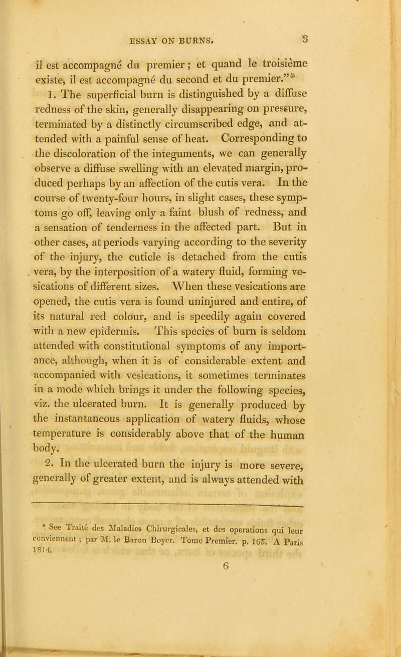 il est accompagne du premier; et quand le troisieme existe, il est accompagne du second et du premier.”  1. The superficial burn is distinguished by a diffuse redness of the skin, generally disappearing on pressure, terminated by a distinctly circumscribed edge, and at- tended with a painful sense of heat. Corresponding to the discoloration of the integuments, we can generally observe a diffuse swelling with an elevated margin, pro- duced perhaps by an affection of the cutis vera. In the course of twenty-four hours, in slight cases, these symp- toms go off, leaving only a faint blush of redness, and a sensation of tenderness in the affected part. But in other cases, at periods varying according to the severity of the injury, the cuticle is detached from the cutis vera, by the interposition of a watery fluid, forming ve- sications of different sizes. When these vesications are opened, the cutis vera is found uninjui’ed and entire, of its natural red colour, and is speedily again covered with a new epidermis. This species of burn is seldom attended with constitutional symptoms of any import- ance, although, when it is of considerable extent and accompanied with vesications, it sometimes terminates in a mode which brings it under the following species, viz. the ulcerated burn. It is generally produced by the instantaneous application of watery fluids, whose temperature is considerably above that of the human body. 2. In the ulcerated burn the injury is more severe, generally of greater extent, and is always attended with * See Traite des Maladies Chirurgicales, et des operations qui leur conviennent; par M. le Baron Boyer. Tome Premier, p, 1G5. A Paris 1814. 6