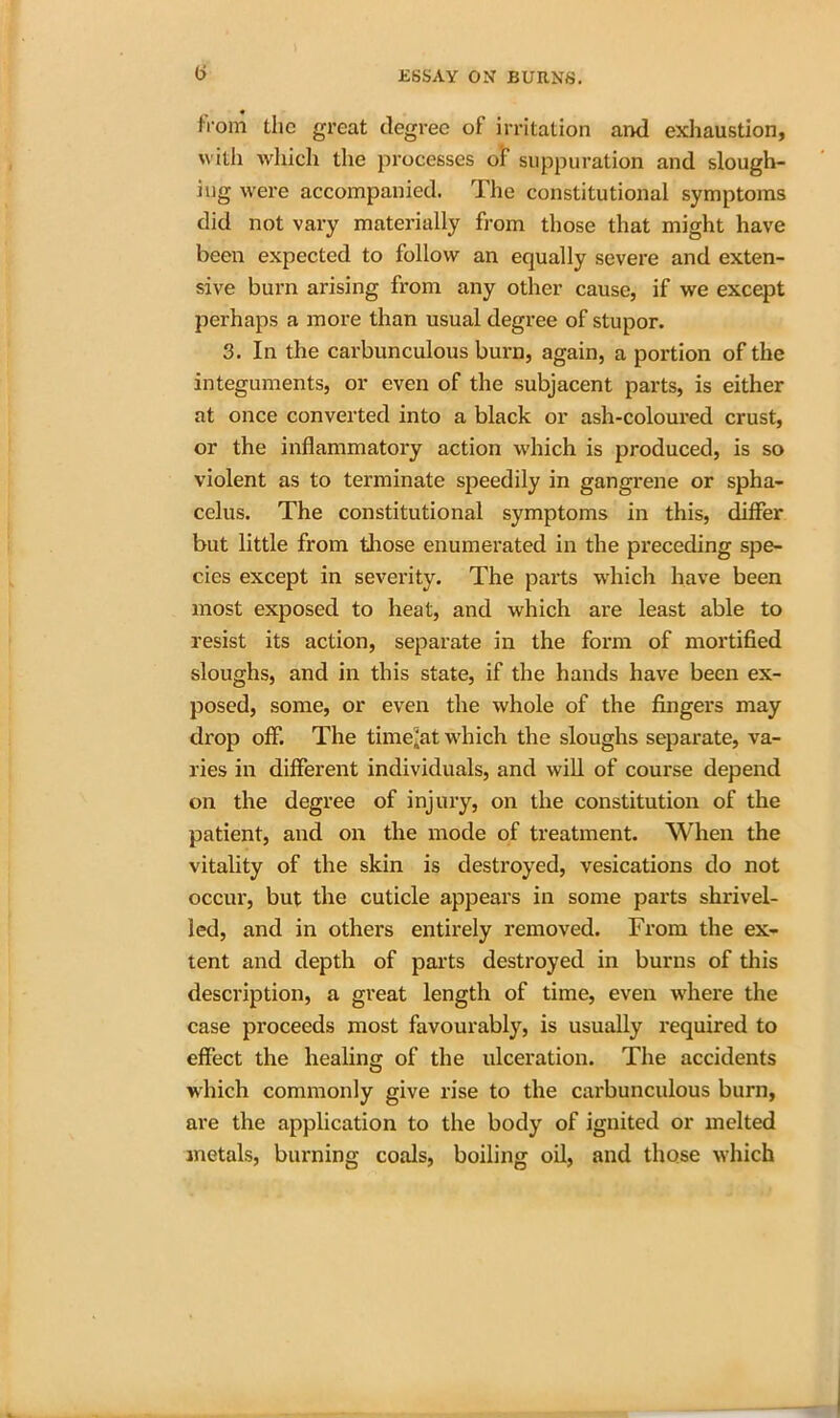 h'om the great degree ol irritation and exhaustion, with which the processes of suppuration and slough- ing were accompanied. The constitutional symptoms did not vary materially from those that might have been expected to follow an equally severe and exten- sive burn arising from any other cause, if we excqot perhaps a more than usual degree of stupor. 3. In the carbunculous burn, again, a portion of the integuments, or even of the subjacent parts, is either at once converted into a black or ash-coloured crust, or the inflammatory action which is produced, is so violent as to terminate speedily in gangrene or spha- celus. The constitutional symptoms in this, differ but little from those enumerated in the preceding spe- cies except in severity. The parts which have been most exposed to heat, and which are least able to resist its action, separate in the form of mortified sloughs, and in this state, if the hands have been ex- posed, some, or even the whole of the fingers may drop off. The timeout which the sloughs separate, va- ries in different individuals, and will of course depend on the degree of injury, on the constitution of the patient, and on the mode of treatment. When the vitality of the skin is destroyed, vesications do not occur, but the cuticle appears in some parts shrivel- led, and in others entirely removed. From the ex- tent and depth of parts destroyed in burns of this description, a great length of time, even where the case proceeds most favourably, is usually required to effect the healing of the ulceration. The accidents which commonly give rise to the carbunculous burn, are the application to the body of ignited or melted metals, burning coals, boiling oil, and those which