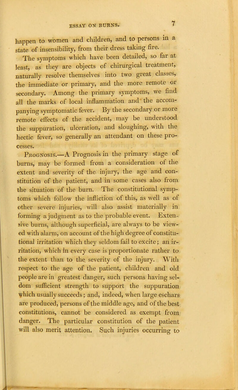 happen to women and children, and to persons in a state of insensibility, from their dress taking fire. The symptoms which have been detailed, so far at least, as they are objects of chirurgical treatment, naturally resolve themselves into two great classes, the immediate or primary, and the more remote or secondary. Among the primary symptoms, we find all the marks of local inflammation and the accom- panying symptomatic fever. By the secondary or moie remote effects of the accident, may be understood the suppuration, ulceration, and sloughing, with the hectic fever, so generally an attendant on these pro- cesses. Prognosis.—A Prognosis in the primary stage of burns, may be formed from a consideration of the extent and severity of the injury, the age and con- stitution of the patient, and in some cases also from the situation of the burn. The constitutional symp- toms which follow the infliction of this, as well as of other severe injuries, will also assist materially in forming a judgment as to the probable event. Exten- sive burns, although superficial, are always to be view- ed with alarm, on account of the high degree of constitu- tional irritation which they seldom fail to excite; an ir- ritation, which in every case is proportionate rather to the extent than to the severity of the injury. With respect to the age of the patient, children and old people are in greatest danger, such persons having sel- dom sufficient strength to support the suppuration which usually succeeds; and, indeed, when large eschars are produced, persons of the middle age, and of the best constitutions, cannot be considered as exempt from danger. The particular constitution of the patient will also merit attention. Such injuries occurring to