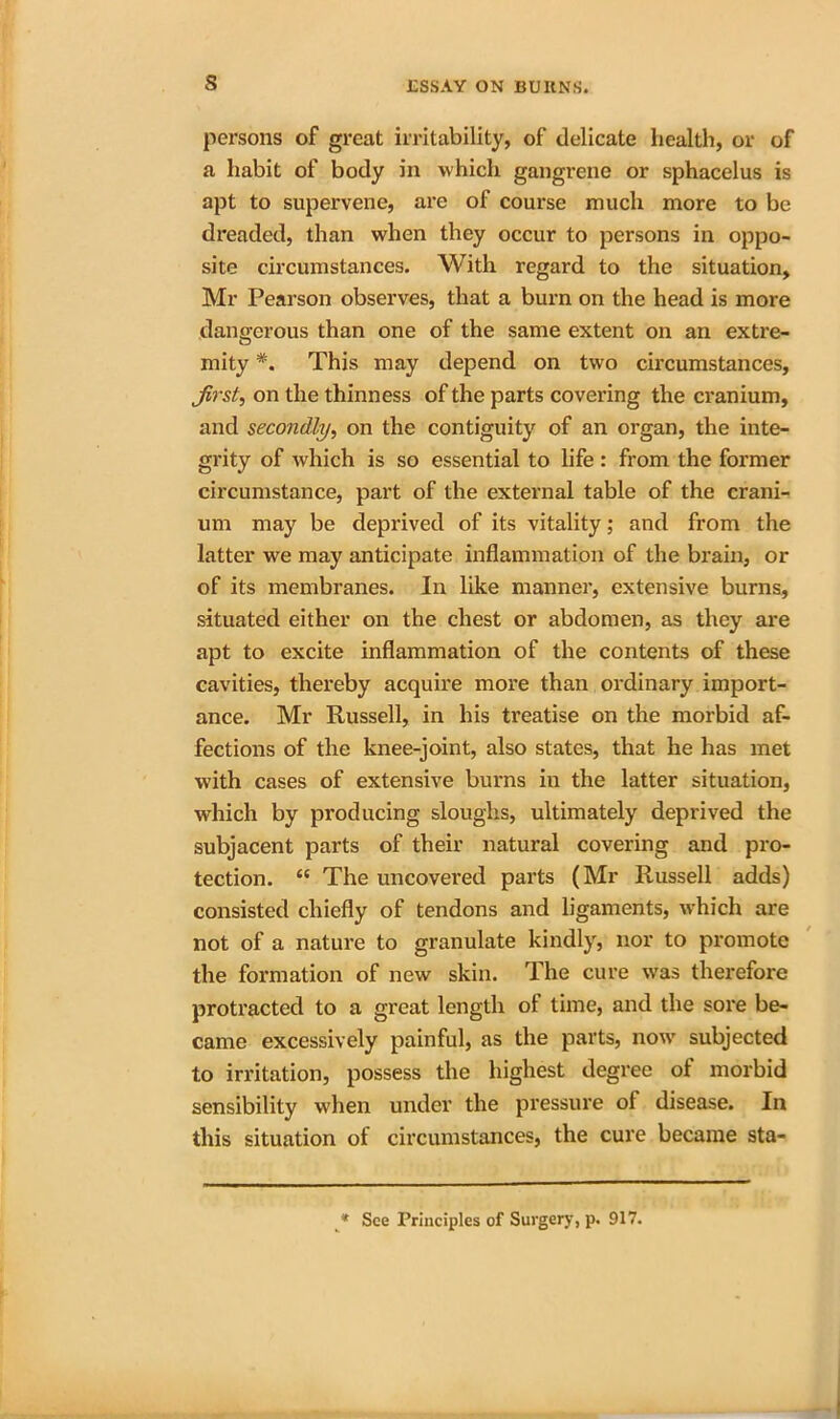 s persons of great irritability, of delicate health, or of a habit of body in which gangrene or sphacelus is apt to supervene, are of course much more to be dreaded, than when they occur to persons in oppo- site circumstances. With regard to the situation, Mr Pearson observes, that a burn on the head is more dangerous than one of the same extent on an extre- mity *. This may depend on two circumstances, first, on the thinness of the parts covering the cranium, and secondly, on the contiguity of an organ, the inte- grity of which is so essential to life : from the former circumstance, part of the external table of the crani- um may be deprived of its vitality; and from the latter we may anticipate inflammation of the brain, or of its membranes. In like manner, extensive burns, situated either on the chest or abdomen, as they are apt to excite inflammation of the contents of these cavities, thereby acquire more than ordinary import- ance. Mr Russell, in his treatise on the morbid af- fections of the knee-joint, also states, that he has met with cases of extensive burns in the latter situation, which by producing sloughs, ultimately deprived the subjacent parts of their natural covering and pro- tection. “ The uncovered parts (Mr Russell adds) consisted chiefly of tendons and ligaments, which are not of a nature to granulate kindly, nor to promote the formation of new skin. The cure was therefore protracted to a great length of time, and the sore be- came excessively painful, as the parts, now subjected to irritation, possess the highest degree of morbid sensibility when under the pressure of disease. In this situation of circumstances, the cure became sta- * See Principles of Surgery, p. 917.