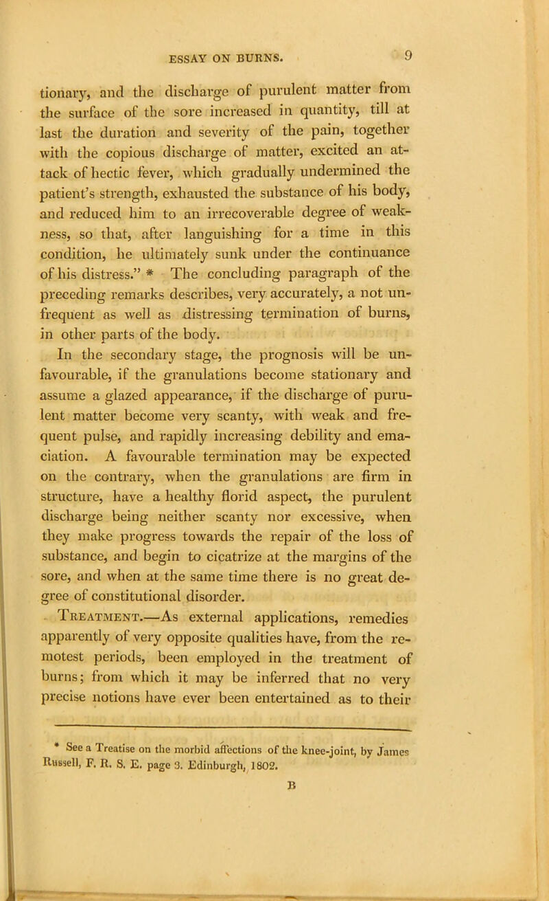 tionary, and the discharge of purulent matter from the surface of the sore increased in quantity, till at last the duration and severity of the pain, together with the copious discharge of matter, excited an at- tack of hectic fever, which gradually undermined the patient’s strength, exhausted the substance of his body, and reduced him to an irrecoverable degree of weak- ness, so that, after languishing for a time in this condition, he ultimately sunk under the continuance of his distress.” * The concluding paragraph of the preceding remarks describes, very accurately, a not un- frequent as well as distressing termination of burns, in other parts of the body. In the secondary stage, the prognosis will be un- favourable, if the granulations become stationary and assume a glazed appearance, if the discharge of puru- lent matter become very scanty, with weak and fre- quent pulse, and rapidly increasing debility and ema- ciation. A favourable termination may be expected on the contrary, when the granulations are firm in structure, have a healthy florid aspect, the purulent discharge being neither scanty nor excessive, when they make progress towards the repair of the loss of substance, and begin to cicatrize at the margins of the sore, and when at the same time there is no great de- gree of constitutional disorder. Treatment.—As external applications, remedies apparently of very opposite qualities have, from the re- motest periods, been employed in the treatment of burns; from which it may be inferred that no very precise notions have ever been entertained as to their * See a Treatise on the morbid affections of the knee-joint, by James Russell, F. R. S. E. page 3. Edinburgh, 1802. B