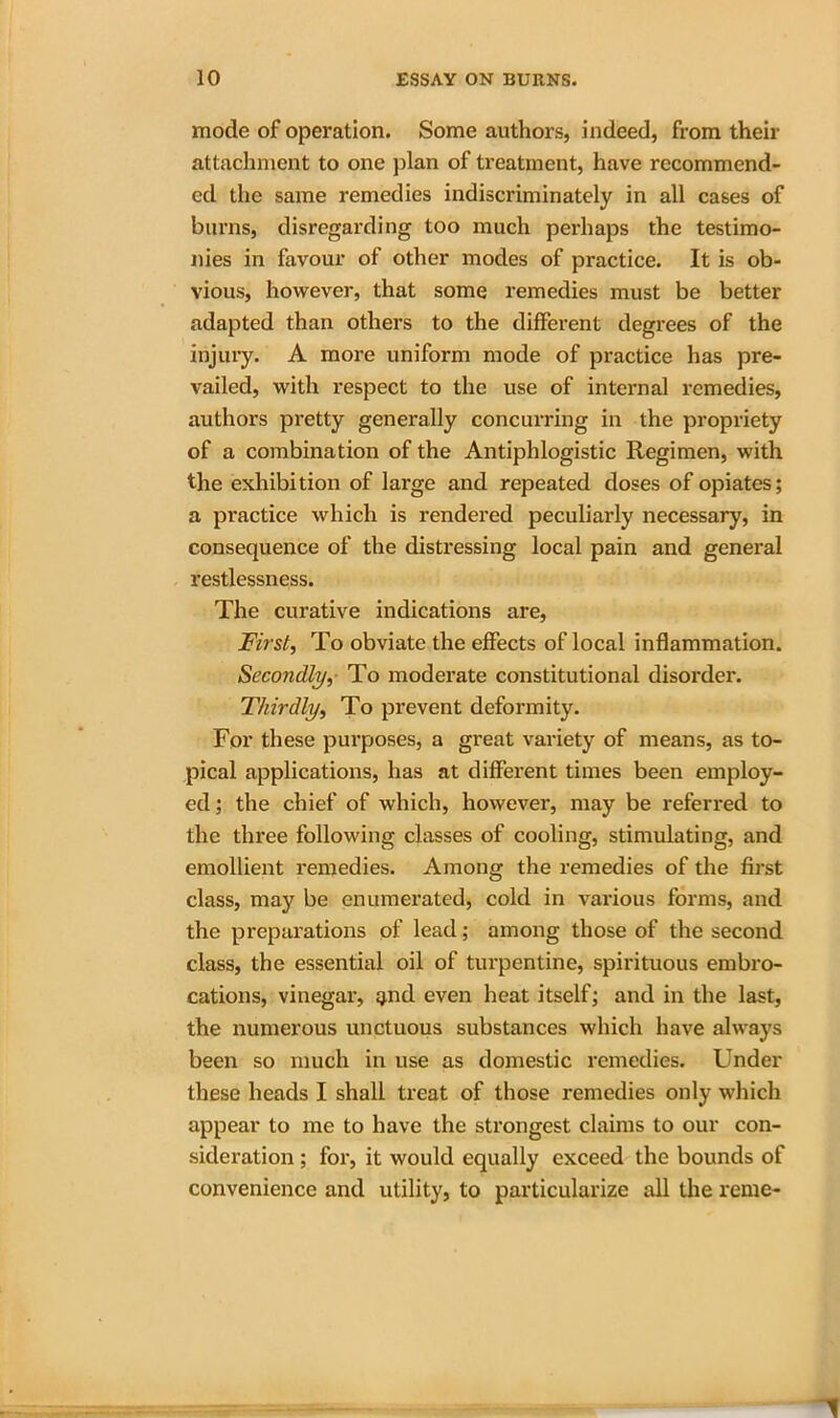 mode of operation. Some authors, indeed, from their attachment to one plan of treatment, have recommend- ed the same remedies indiscriminately in all cases of burns, disregarding too much perhaps the testimo- nies in favour of other modes of practice. It is ob- vious, however, that some remedies must be better adapted than others to the different degrees of the injury. A more uniform mode of practice has pre- vailed, with respect to the use of internal remedies, authors pretty generally concurring in the propriety of a combination of the Antiphlogistic Regimen, with the exhibition of large and repeated doses of opiates; a practice which is rendered peculiarly necessary, in consequence of the distressing local pain and general restlessness. The curative indications are, First, To obviate the effects of local inflammation. Secondly, To moderate constitutional disorder. Thirdly, To prevent deformity. For these purposes, a great variety of means, as to- pical applications, has at different times been employ- ed ; the chief of which, however, may be referred to the three following classes of cooling, stimulating, and emollient remedies. Among the remedies of the first class, may be enumerated, cold in various forms, and the preparations of lead; among those of the second class, the essential oil of turpentine, spirituous embro- cations, vinegar, ^nd even heat itself; and in the last, the numerous unctuous substances which have always been so much in use as domestic remedies. Under these heads I shall treat of those remedies only which appear to me to have the strongest claims to our con- sideration ; for, it would equally exceed the bounds of convenience and utility, to particularize all the rente-