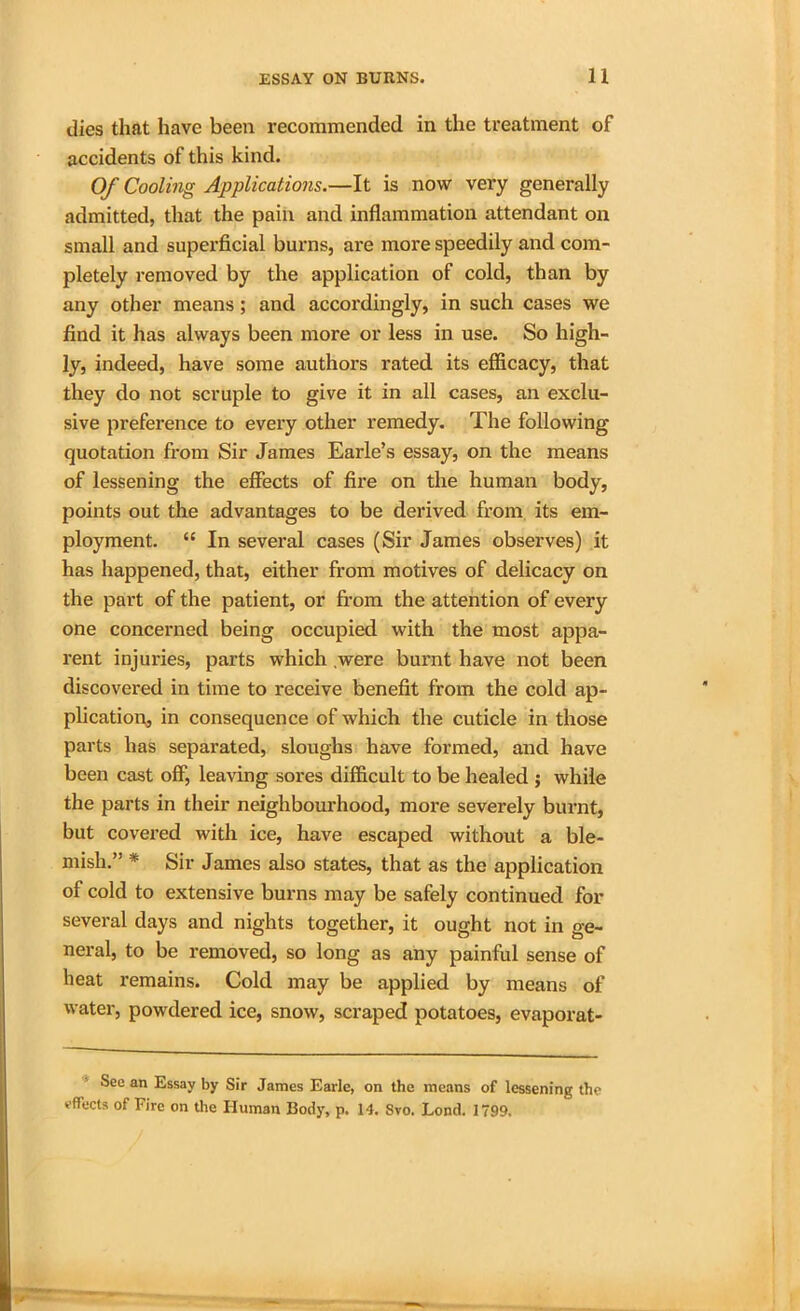 dies that have been recommended in the treatment of accidents of this kind. Of Cooling Applications.—It is now very generally admitted, that the pain and inflammation attendant on small and superficial burns, are more speedily and com- pletely removed by the application of cold, than by any other means; and accordingly, in such cases we find it has always been more or less in use. So high- ly, indeed, have some authors rated its efficacy, that they do not scruple to give it in all cases, an exclu- sive preference to every other remedy. The following quotation from Sir James Earle’s essay, on the means of lessening the effects of fire on the human body, points out the advantages to be derived from its em- ployment. “ In several cases (Sir James observes) it has happened, that, either from motives of delicacy on the part of the patient, or from the attention of every one concerned being occupied with the most appa- rent injuries, parts which were burnt have not been discovered in time to receive benefit from the cold ap- plication, in consequence of which the cuticle in those parts has separated, sloughs have formed, and have been cast off, leaving sores difficult to be healed ; while the parts in their neighbourhood, more severely burnt, but covered with ice, have escaped without a ble- mish.” * Sir James also states, that as the application of cold to extensive burns may be safely continued for several days and nights together, it ought not in ge- neral, to be removed, so long as any painful sense of heat remains. Cold may be applied by means of water, powdered ice, snow, scraped potatoes, evaporat- Sec an Essay by Sir James Earle, on the means of lessening the effects of Fire on the Human Body, p. 14. Svo. Lond. 1799,