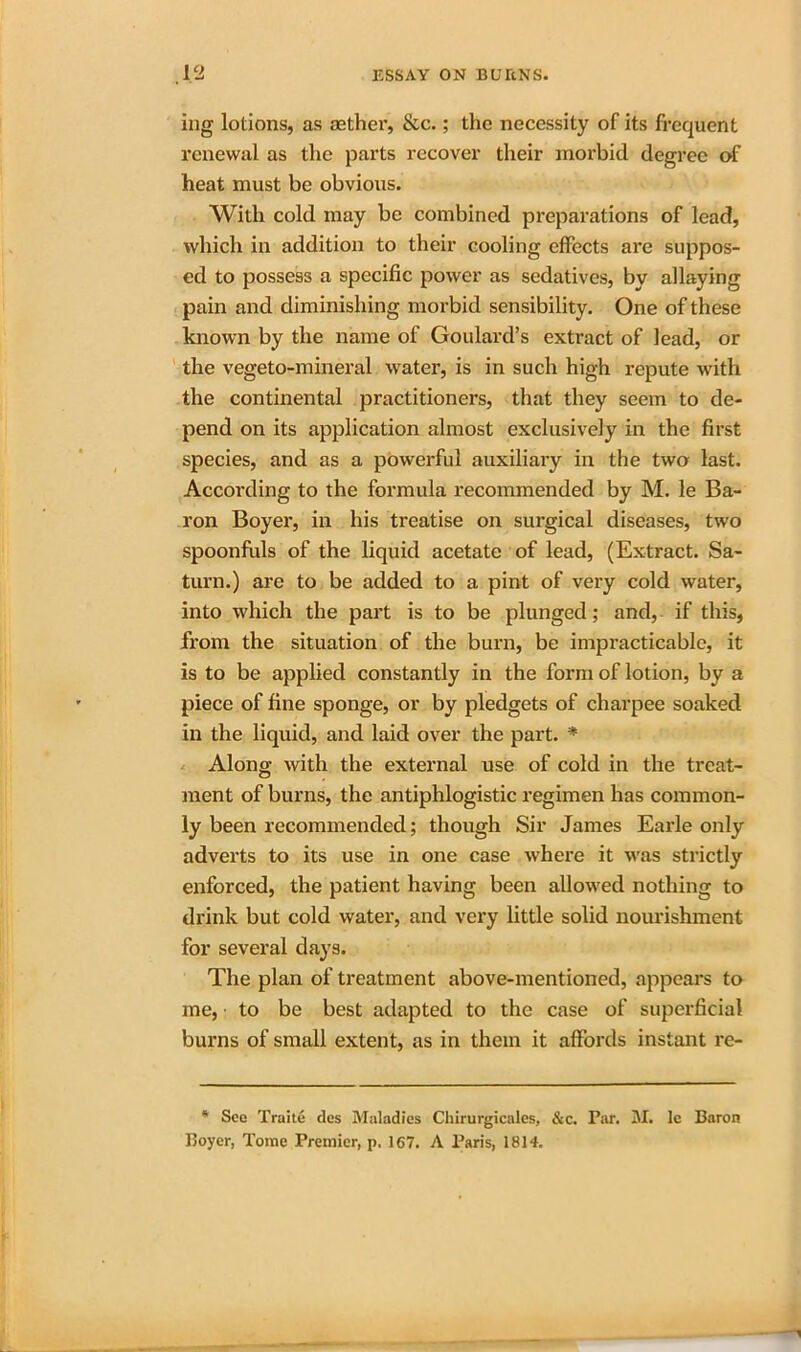 ing lotions, as aether, &c.; the necessity of its frequent renewal as the parts recover their morbid degree of heat must be obvious. With cold may be combined preparations of lead, which in addition to their cooling effects are suppos- ed to possess a specific power as sedatives, by allaying pain and diminishing morbid sensibility. One of these known by the name of Goulard’s extract of lead, or the vegeto-mineral water, is in such high repute with the continental practitioners, that they seem to de- pend on its application almost exclusively in the first species, and as a powerful auxiliary in the two last. According to the formula recommended by M. le Ba- ron Boyer, in his treatise on surgical diseases, two spoonfuls of the liquid acetate of lead, (Extract. Sa- turn.) are to be added to a pint of very cold water, into which the part is to be plunged; and, if this, from the situation of the burn, be impracticable, it is to be applied constantly in the form of lotion, by a piece of fine sponge, or by pledgets of charpee soaked in the liquid, and laid over the part. * Along with the external use of cold in the treat- ment of burns, the antiphlogistic regimen has common- ly been recommended; though Sir James Earle only adverts to its use in one case where it was strictly enforced, the patient having been allowed nothing to drink but cold water, and very little solid nourishment for several days. The plan of treatment above-mentioned, appears to me, to be best adapted to the case of superficial burns of small extent, as in them it affords instant re- * See Traite des Maladies Chirurgicales, &c. Par. M. lc Baron Boyer, Tome Premier, p. 167. A Paris, 1814.