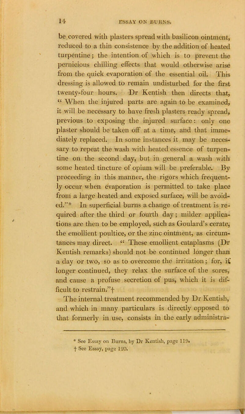 be covered with plasters spread with basilicon ointment, reduced to a thin consistence by the addition of heated turpentine; the intention of which is to prevent the pernicious chilling effects that would otherwise arise from the quick evaporation of the essential oil. This dressing is allowed to remain undisturbed for the first twenty-four hours. Dr Kentish then directs that, “ When the injured parts are again to be examined, it will be necessary to have fresh plasters ready spread, previous to exposing the injured sui’face: only one plaster should be taken olf at a time, and that imme- diately replaced. In some instances it may be neces- sary to repeat the wash with heated essence of turpen- tine on the second day, but in general a wash with some heated tincture of opium will be preferable. By proceeding in this manner, the rigors which frequent- ly occur when evaporation is permitted to take place from a large heated and exposed surface, will be avoid- ed.”* In superficial burns a change of treatment is re- quired after the third or fourth day; milder applica- tions are then to be employed, such as Goulard’s cerate, the emollient poultice, or the zinc ointment, as circum- tances may direct. “ These emollient cataplasms (Dr Kentish remarks) should not be continued longer than a day or two, so as to overcome the irritation; fox*, if longer continued, they relax the surface of the sores, and cause a profuse secretion of pus, which it is dif- ficult to restrain.”f The internal treatment recommended by Dr Kentish, and which in many particulars is directly opposed to that formerly in use, consists in the early administra- * See Essay on Burns, by Dr Kentish, page 119* f See Essay, page 120.