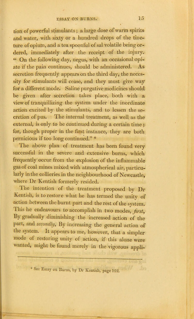 tion of powerful stimulants; a large dose of warm spirits and water, with sixty or a hundred drops of the tinc- ture of opium, and a tea spoonful of sal volatile being or- dered, immediately after the receipt of the injury. <{ On the following day, negus, with an occasional opi- ate if the pain continues, should be administered. As secretion frequently appears on the third day, the neces- sity for stimulants will cease, and they must give way for a different mode. Saline purgative medicines should be given after secretion takes place, both with a view of tranquillizing the system under the inordinate action excited by the stimulants, and to lessen the se- cretion of pus. The internal treatment, as well as the external, is only to be continued during a certain time ; for, though proper in the first instance, they are both pernicious if too long continued.” * The above plan of treatment has been found very successful in the severe and extensive burns, which frequently occur from the explosion of the inflammable gas of coal mines mixed with atmospherical air, particu- larly in the collieries in the neighbourhood of Newcastle, where Dr Kentish formerly resided. The intention of the treatment proposed by Dr Kentish, is to restore what he has termed the unity of action between the burnt part and the rest of the system. This he endeavours to accomplish in two modes, first, By gradually diminishing the increased action of the pait, and secondly, By increasing the general action of the system. It appears to me, however, that a simpler mode of restoring unity of action, if this alone were wanted, might be found merely in the vigorous appli- * See Essay on Burns, by Dr Kentish, page 122,