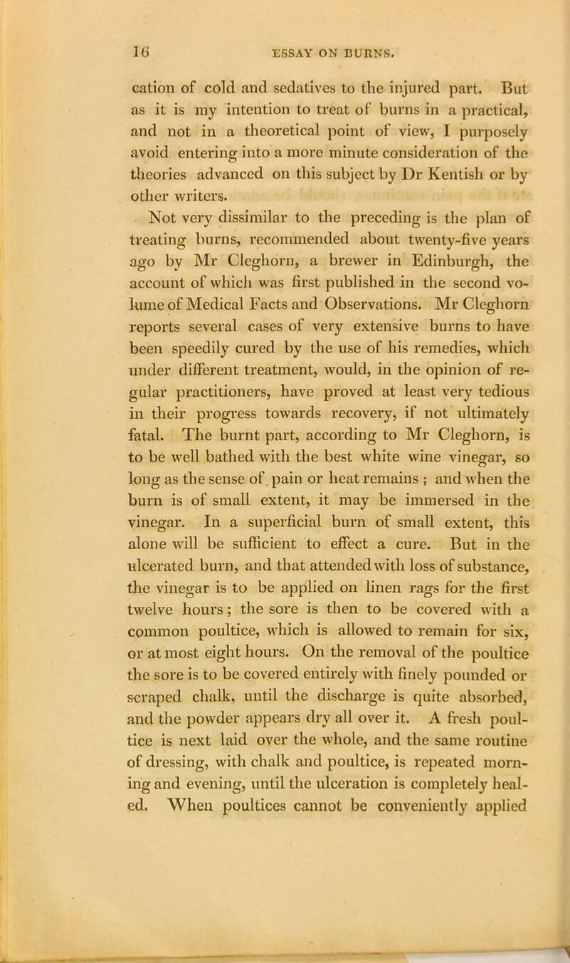 cation of cold and sedatives to the injured part. But as it is my intention to treat of burns in a practical, and not in a theoretical point of view, I purposely avoid entering into a more minute consideration of the theories advanced on this subject by Dr Kentish or by other writers. Not very dissimilar to the preceding is the plan of treating burns, recommended about twenty-five years ago by Mr Cleghorn, a brewer in Edinburgh, the account of which was first published in the second vo- lume of Medical Facts and Observations. Mr Cleghorn reports several cases of very extensive burns to have been speedily cured by the use of his remedies, which under different treatment, would, in the opinion of re- gular practitioners, have proved at least very tedious in their progress towards recovery, if not ultimately fatal. The burnt part, according to Mr Cleghorn, is to be well bathed with the best white wine vinegar, so long as the sense of. pain or heat remains ; and when the burn is of small extent, it may be immersed in the vinegar. In a superficial burn of small extent, this alone will be sufficient to effect a cure. But in the ulcerated burn, and that attended with loss of substance, the vinegar is to be applied on linen rags for the first twelve hours; the sore is then to be covered with a common poultice, which is allowed to remain for six, or at most eight hours. On the removal of the poultice the sore is to be covered entirely with finely pounded or scraped chalk, until the discharge is quite absorbed, and the powder appears dry all over it. A fresh poul- tice is next laid over the whole, and the same routine of dressing, with chalk and poultice, is repeated morn- ing and evening, until the ulceration is completely heal- ed. When poultices cannot be conveniently applied