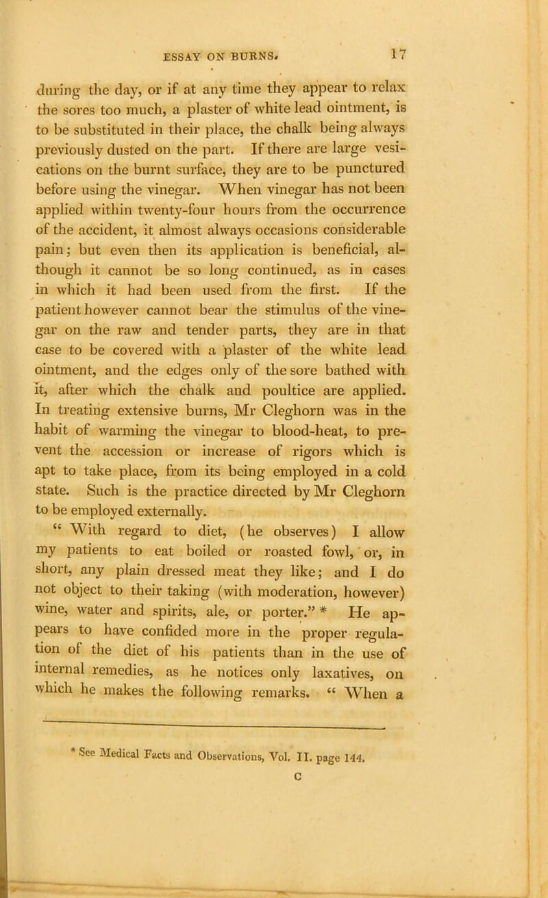 during the clay, or if at any time they appear to relax the sores too much, a plaster of white lead ointment, is to be substituted in their place, the chalk being always previously dusted on the part. If there are large vesi- cations on the burnt surface, they are to be punctured before using the vinegar. When vinegar has not been applied within twenty-four hours from the occurrence of the accident, it almost always occasions considerable pain; but even then its application is beneficial, al- though it cannot be so long continued, as in cases in which it had been used from the first. If the patient however cannot bear the stimulus of the vine- gar on the raw and tender parts, they are in that case to be covered with a plaster of the white lead ointment, and the edges only of the sore bathed with it, after which the chalk and poultice are applied. In treating extensive burns, Mr Cleghorn was in the habit of warming the vinegar to blood-heat, to pre- vent the accession or increase of rigors which is apt to take place, from its being employed in a cold state. Such is the practice directed by Mr Cleghorn to be employed externally. “ With regard to diet, (he observes) I allow my patients to eat boiled or roasted fowl, or, in short, any plain dressed meat they like; and I do not object to their taking (with moderation, however) wine, water and sphits, ale, or porter.” * He ap- pears to have confided more in the proper regula- tion of the diet of his patients than in the use of internal remedies, as he notices only laxatives, on which he makes the following remarks. “ When a * See Medical Facts and Observations, Vol. II. page 144, C