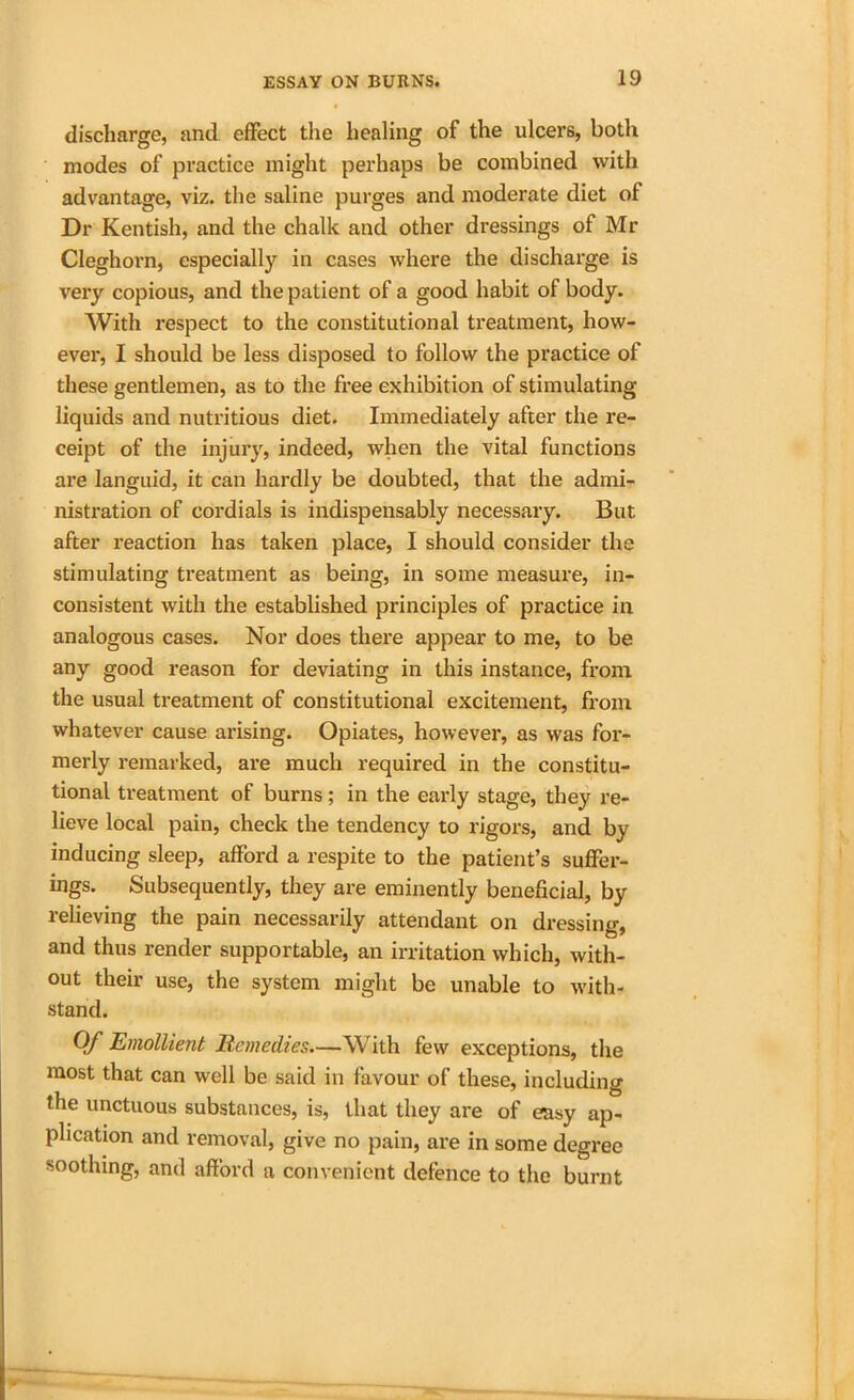 discharge, and effect the healing of the ulcers, both modes of practice might perhaps be combined with advantage, viz. the saline purges and moderate diet of Dr Kentish, and the chalk and other dressings of Mr Cleghorn, especially in cases where the discharge is very copious, and the patient of a good habit of body. With respect to the constitutional treatment, how- ever, I should be less disposed to follow the practice of these gentlemen, as to the free exhibition of stimulating liquids and nutritious diet. Immediately after the re- ceipt of the injury, indeed, when the vital functions are languid, it can hardly be doubted, that the admi- nistration of cordials is indispensably necessary. But after reaction has taken place, I should consider the stimulating treatment as being, in some measure, in- consistent with the established principles of practice in analogous cases. Nor does there appear to me, to be any good reason for deviating in this instance, from the usual treatment of constitutional excitement, from whatever cause arising. Opiates, however, as was for- merly remarked, are much required in the constitu- tional treatment of burns; in the early stage, they re- lieve local pain, check the tendency to rigors, and by inducing sleep, afford a respite to the patient’s suffer- ings. Subsequently, they are eminently beneficial, by relieving the pain necessarily attendant on dressing, and thus render supportable, an irritation which, with- out their use, the system might be unable to with- stand. Of Emollient Remedies.—With few exceptions, the most that can well be said in favour of these, including the unctuous substances, is, that they are of efasy ap- plication and removal, give no pain, are in some degree soothing, and afford a convenient defence to the burnt