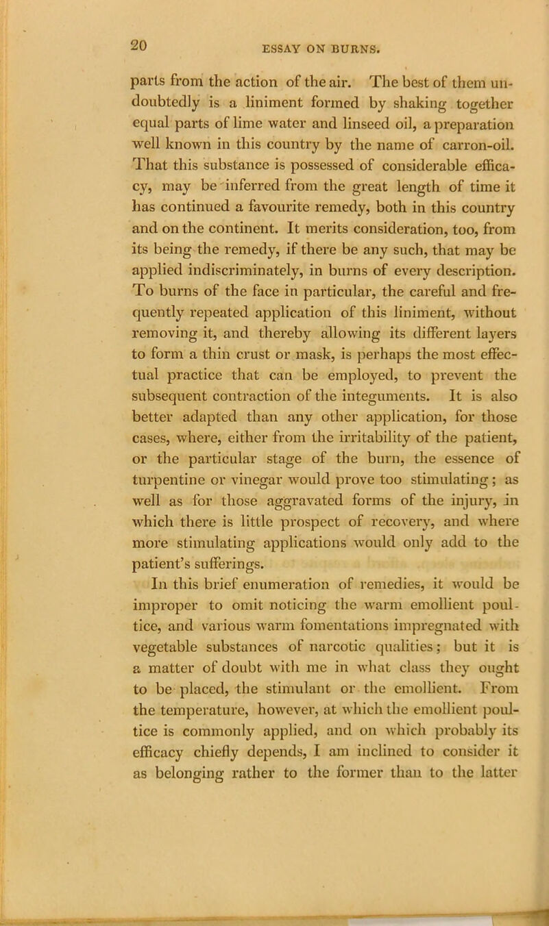 parts from the action of the air. The best of them un- doubtedly is a liniment formed by shaking together equal parts of lime water and linseed oil, a preparation well known in this country by the name of carron-oil. That this substance is possessed of considerable effica- cy, may be inferred from the great length of time it has continued a favourite remedy, both in this country and on the continent. It merits consideration, too, from its being the remedy, if there be any such, that may be applied indiscriminately, in burns of every description. To burns of the face in particular, the careful and fre- quently repeated application of this liniment, without removing it, and thereby allowing its different layers to form a thin crust or mask, is perhaps the most effec- tual practice that can be employed, to prevent the subsequent contraction of the integuments. It is also better adapted than any other application, for those cases, where, either from the irritability of the patient, or the particular stage of the burn, the essence of turpentine or vinegar would prove too stimulating; as well as for those aggravated forms of the injury, in which there is little prospect of recovery, and where more stimulating applications would only add to the patient’s sufferings. In this brief enumeration of remedies, it would be improper to omit noticing the warm emollient poul- tice, and various warm fomentations impregnated with vegetable substances of narcotic qualities; but it is a matter of doubt with me in what class they ought to be placed, the stimulant or the emollient. From the temperature, however, at which the emollient poul- tice is commonly applied, and on which probably its efficacy chiefly depends, I am inclined to consider it as belonging rather to the former than to the latter O O