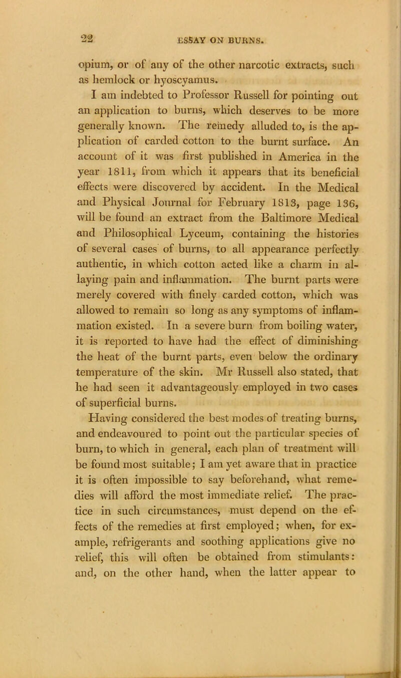 opium, or of any of the other narcotic extracts, such as hemlock or hyoscyamus. I am indebted to Professor Russell for pointing out an application to burns, which deserves to be more generally known. The remedy alluded to, is the ap- plication of carded cotton to the burnt surface. An account of it was first published in America in the year 1811, from which it appears that its beneficial effects were discovered by accident. In the Medical and Physical Journal for February 1813, page 136, will be found an extract from the Baltimore Medical and Philosophical Lyceum, containing the histories of several cases of burns, to all appearance perfectly authentic, in which cotton acted like a charm in al- laying pain and inflammation. The burnt parts were merely covered with finely carded cotton, which was allowed to remain so long as any symptoms of inflam- mation existed. In a severe burn from boiling water, it is reported to have had the effect of diminishing the heat of the burnt parts, even below the ordinary temperature of the skin. Mr Russell also stated, that he had seen it advantageously employed in two cases of superficial burns. Having considered the best modes of treating burns, and endeavoured to point out the particular species of burn, to which in general, each plan of treatment will be found most suitable; I am yet aware that in practice it is often impossible to say beforehand, what reme- dies will afford the most immediate relief. The prac- tice in such circumstances, must depend on the ef- fects of the remedies at first employed; when, for ex- ample, refrigerants and soothing applications give no relief, this will often be obtained from stimulants: and, on the other hand, when the latter appear to