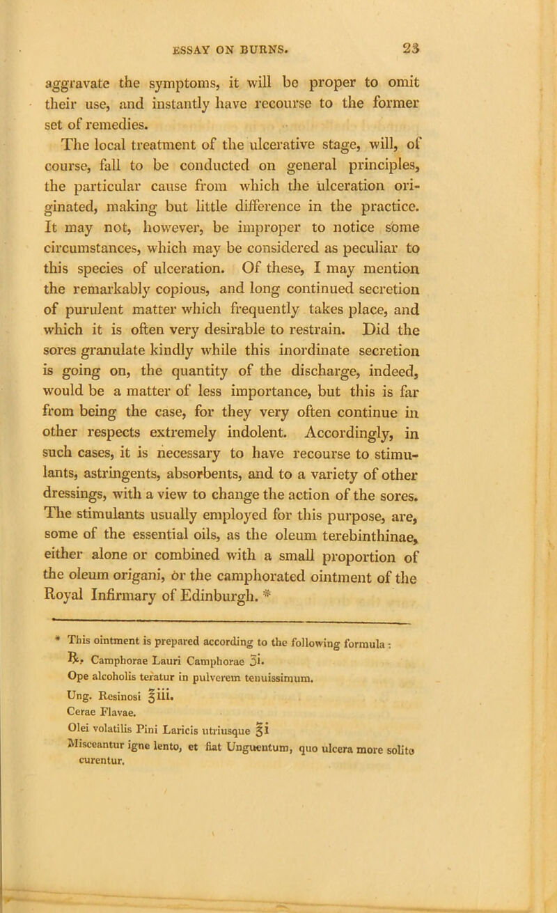 aggravate the symptoms, it will be proper to omit their use, and instantly have recourse to the former set of remedies. The local treatment of the ulcerative stage, will, of course, fall to be conducted on general principles, the particular cause from which the ulceration ori- ginated, making but little difference in the practice. It may not, however, be improper to notice some circumstances, which may be considered as peculiar to this species of ulceration. Of these, I may mention the remarkably copious, and long continued secretion of purulent matter which frequently takes place, and which it is often very desirable to restrain. Did the sores granulate kindly while this inordinate secretion is going on, the quantity of the discharge, indeed, would be a matter of less importance, but this is far from being the case, for they very often continue in other respects extremely indolent. Accordingly, in such cases, it is necessary to have recourse to stimu- lants, astringents, absorbents, and to a variety of other dressings, with a view to change the action of the sores. The stimulants usually employed for this purpose, are, some of the essential oils, as the oleum terebinthinae, either alone or combined with a small proportion of the oleum origani, or the camphorated ointment of the Royal Infirmary of Edinburgh. # * This ointment is prepared according to the following formula ; R? Campborae Lauri Camphorae 3h Ope alcoholis teratur in pulverem tenuissimum. Ung. Resinosi §lii. Cerae Flavae. Olei volatilis Pini Laricis utriusque 31 Misceantur igne lento, ct fiat Ungucntum, quo ulcera more solito curentur.