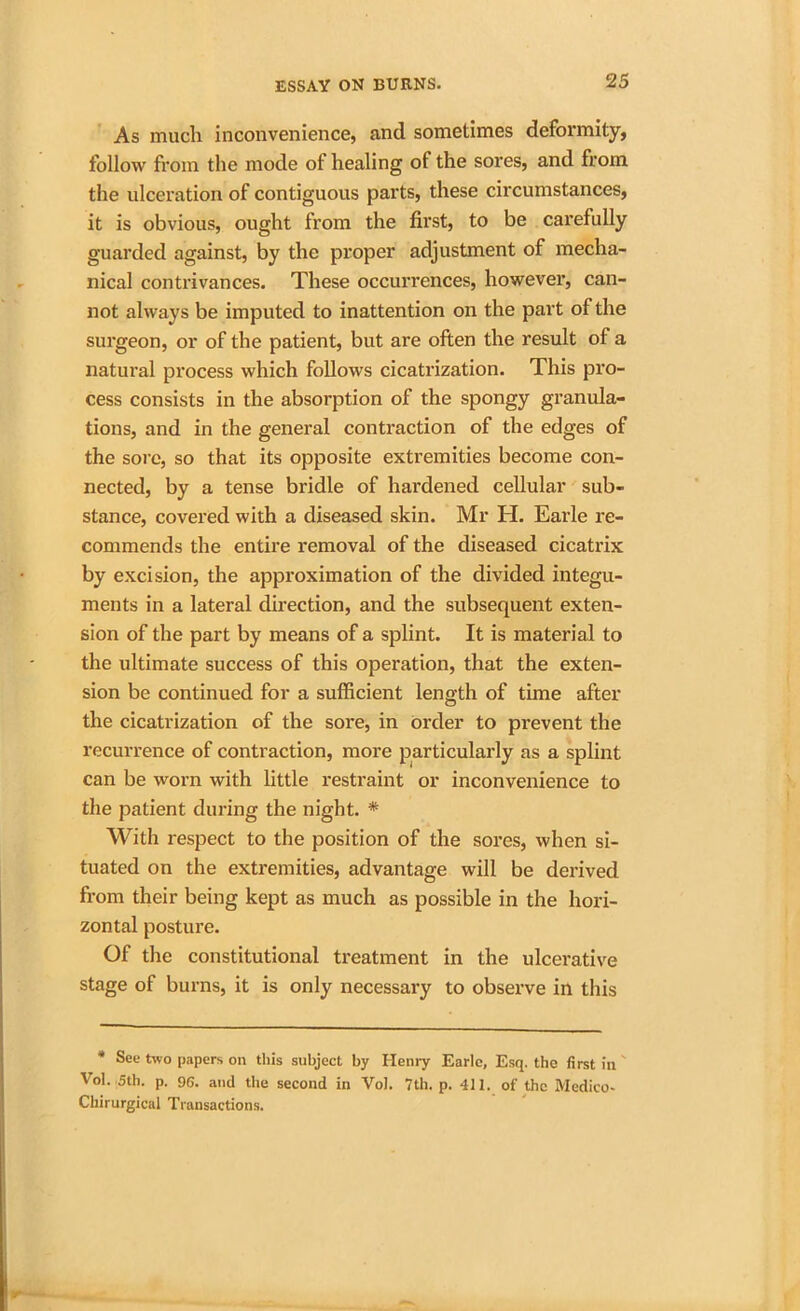 As much inconvenience, and sometimes deformity, follow from the mode of healing of the sores, and from the ulceration of contiguous parts, these circumstances, it is obvious, ought from the first, to be carefully guarded against, by the proper adjustment of mecha- nical contrivances. These occurrences, however, can- not always be imputed to inattention on the part of the surgeon, or of the patient, but are often the result of a natural process which follows cicatrization. This pro- cess consists in the absorption of the spongy granula- tions, and in the general contraction of the edges of the sore, so that its opposite extremities become con- nected, by a tense bridle of hardened cellular sub- stance, covered with a diseased skin. Mr H. Earle re- commends the entire removal of the diseased cicatrix by excision, the approximation of the divided integu- ments in a lateral direction, and the subsequent exten- sion of the part by means of a splint. It is material to the ultimate success of this operation, that the exten- sion be continued for a sufficient length of time after the cicatrization of the sore, in order to prevent the recurrence of contraction, more particularly as a splint can be worn with little restraint or inconvenience to the patient during the night. * With respect to the position of the sores, when si- tuated on the extremities, advantage will be derived from their being kept as much as possible in the hori- zontal posture. Of the constitutional treatment in the ulcerative stage of burns, it is only necessary to observe in this * See two papers on this subject by Henry Earle, Esq. the first in Vol. 5th. p. 96. and the second in Vol. 7th. p. 411. of the Medico- Chirurgical Transactions.