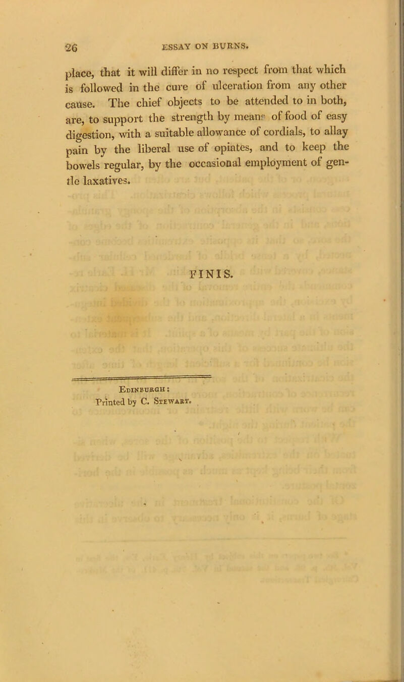 place, that it will differ in no respect from that which is followed in the cure of ulceration from any other cause. The chief objects to be attended to in both, are, to support the strength by mcanr of food of easy digestion, with a suitable allowance of cordials, to allay pain by the liberal use of opiates, and to keep the bowels regular, by the occasional employment of gen- tle laxatives. FINIS. Edinburgh: Printed by C. Stewart.