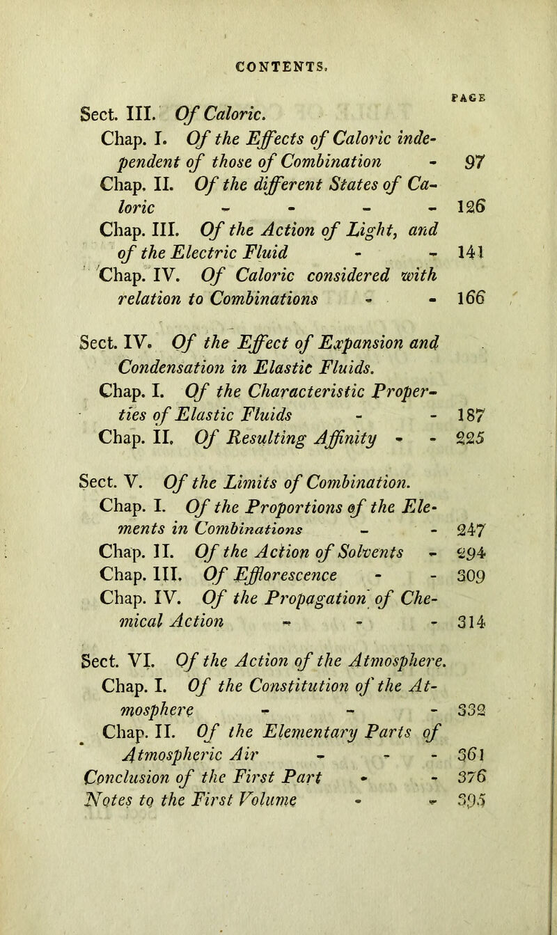 CONTENTS. Sect. III. Of Caloric. Chap. I. Of the Effects of Caloric inde- pendent of those of Combination Chap. II. Of the different States of Ca- loric - - Chap. III. Of the Action of Light, and of the Electric Fluid Chap. IV. Of Caloric considered with relation to Combinations Sect. IV. Of the Effect of Expansion and Condensation in Elastic Fluids. Chap. I. Of the Characteristic Proper- ties of Elastic Fluids Chap. II, Of Resulting Affinity - Sect. V. Of the Limits of Combination. Chap. I. Of the Proportions of the Ele- ments in Combinations Chap. II. Of the Action of Solvents Chap. HI. Of Efflorescence Chap. IV. Of the Propagation of Che- mical Action - Sect. VI. Of the Action of the Atmosphere. Chap. I. Of the Constitution of the At- mosphere - - - Chap. II. Of the Elementary Parts of Atmospheric Air - - Conclusion of the First Part Notes tq the First Volume PAGE 97 126 141 166 187 225 247 294 309 314 361 376 395