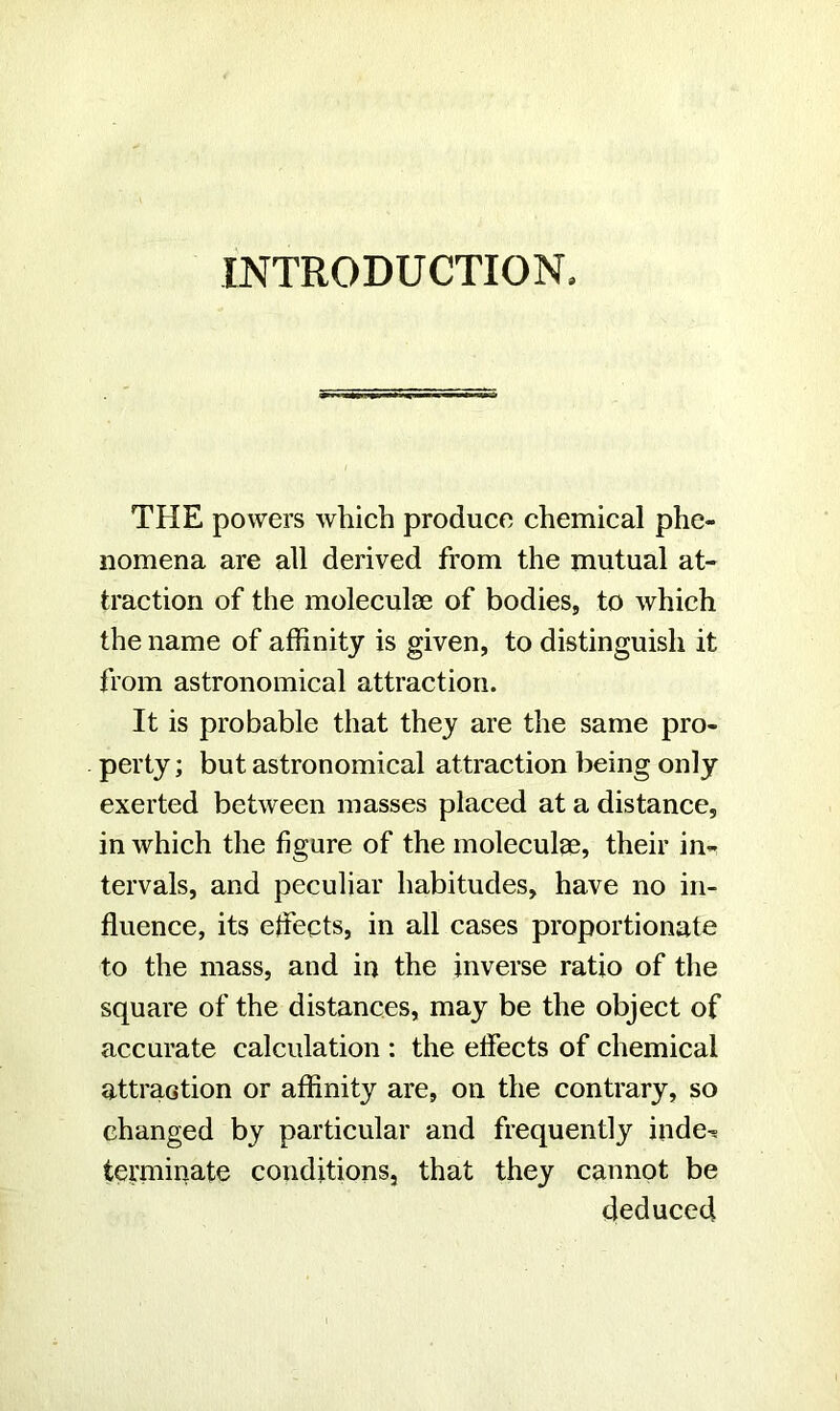 INTRODUCTION, THE powers which produce chemical phe- nomena are all derived from the mutual at- traction of the moleculae of bodies, to which the name of affinity is given, to distinguish it from astronomical attraction. It is probable that they are the same pro- perty; but astronomical attraction being only exerted between masses placed at a distance, in which the figure of the moleculae, their in- tervals, and peculiar habitudes, have no in- fluence, its effects, in all cases proportionate to the mass, and in the inverse ratio of the square of the distances, may be the object of accurate calculation : the effects of chemical attraction or affinity are, on the contrary, so changed by particular and frequently inde^ terminate conditions, that they cannot be deduced