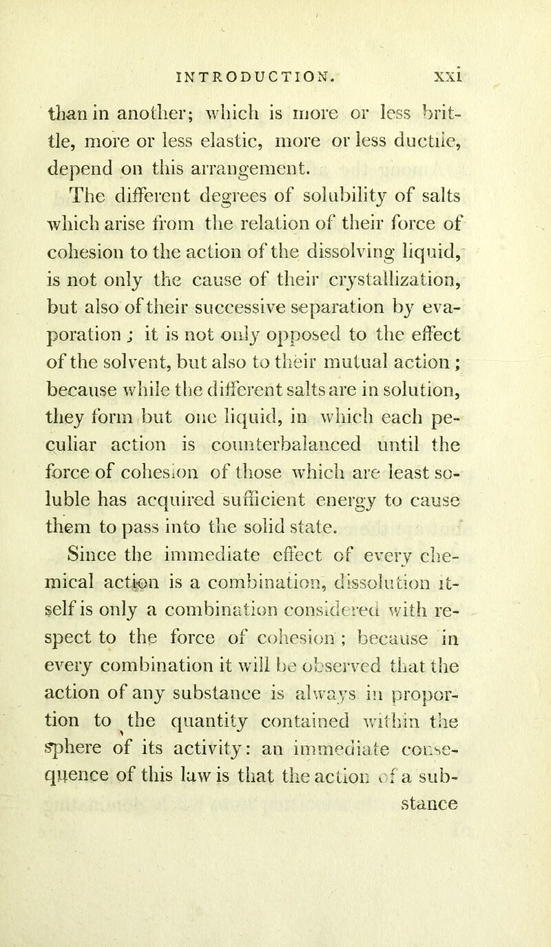 than in another; which is more or less brit- tle, more or less elastic, more or less ductile, depend on this arrangement. The different degrees of solubility of salts which arise from the relation of their force of cohesion to the action of the dissolving liquid, is not only the cause of their crystallization, but also of their successive separation by eva- poration j it is not only opposed to the effect of the solvent, but also to their mutual action ; because while the different salts are in solution, they form but one liquid, in which each pe- culiar action is counterbalanced until the force of cohesion of those which are least so- luble has acquired sufficient energy to cause them to pass into the solid state. Since the immediate effect of every che- mical action is a combination, dissolution it- self is only a combination considered with re- spect to the force of cohesion ; because in every combination it will be observed that the action of any substance is always in propor- tion to the quantity contained within the sphere of its activity: an immediate conse- quence of this law is that the action . f a sub- stance