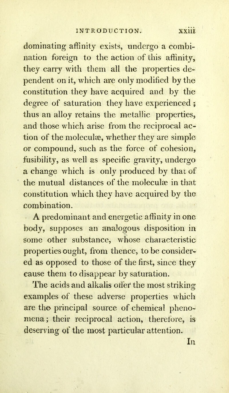 dominating affinity exists, undergo a combi- nation foreign to the action of this affinity, they carry with them all the properties de- pendent on it, which are only modified by the constitution they have acquired and by the degree of saturation they have experienced ; thus an alloy retains the metallic properties, and those which arise from the reciprocal ac- tion of the moleculae, whether they are simple or compound, such as the force of cohesion, fusibility, as well as specific gravity, undergo a change which is only produced by that of the mutual distances of the molecuhe in that constitution which they have acquired by the combination. A predominant and energetic affinity in one body, supposes an analogous disposition in some other substance, whose characteristic properties ought, from thence, to be consider- ed as opposed to those of the first, since they cause them to disappear by saturation. The acids and alkalis orf'er the most striking examples of these adverse properties which are the principal source of chemical pheno- mena; their reciprocal action, therefore, is deserving of the most particular attention. In