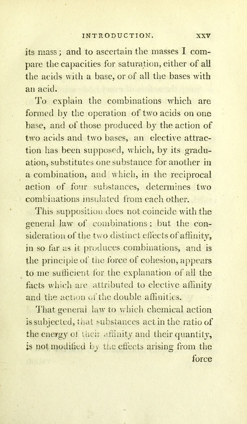 its mass; and to ascertain the masses I com- pare the capacities for saturation, either of all the acids with a base, or of all the bases with an acid. To explain the combinations which are formed by the operation of two acids on one base, and of those produced by the action of two acids and two bases, an elective attrac- tion has been supposed, which, by its gradu- ation, substitutes one substance for another in a combination, and which, in the reciprocal action of four substances, determines two combinations insulated from each other. This supposition does not coincide with the ■general law of combinations; but the con- sideration of the two distinct effects of affinity, in so far as it produces combinations, and is the principle of tiie force of cohesion, appears to me sufficient for the explanation of all the facts which are attributed to elective affinity and the action of the double affinities. That general law to which chemical action is subjected, that substances act in the ratio of the energy o! thei: affinity and their quantity, is not modified by the effects arising from the force