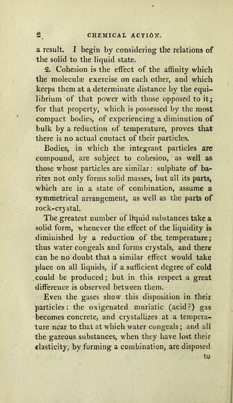 a result. I begin by considering the relations of the solid to the liquid state. 2. Cohesion is the effect of the affinity which the molecular exercise on each other, and which keeps them at a determinate distance by the equi- librium of that power with those opposed to it; for that property, which is possessed by the most compact bodies, of experiencing a diminution of bulk by a reduction of temperature, proves that there is no actual contact of their particles. Bodies, in which the integrant particles are compound, are subject to cohesion, as well as those whose particles are similar: sulphate of ba- rites not only forms solid masses, but all its parts, which are in a state of combination, assume a symmetrical arrangement, as well as the parts of rock-crystal. The greatest number of liquid substances take a solid form, whenever the effect of the liquidity is diminished by a reduction of the temperature; thus water congeals and forms crystals, and there can be no doubt that a similar effect would take place on all liquids, if a sufficient degree of cold could be produced; but in this respect a great difference is observed between them. Even the gases show this disposition in their particles: the oxigenated muriatic (acid?) gas becomes concrete, and crystallizes at a tempera- ture near to that at which water congeals; and all the gazeous substances, when they have lost their elasticity, by forming a combination, are disposed to